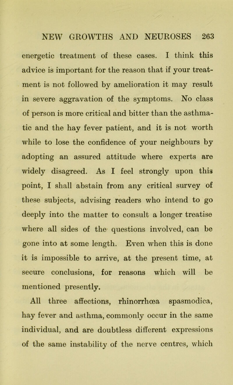 energetic treatment of these cases. I think this advice is important for the reason that if your treat- ment is not followed by amelioration it may result in severe aggravation of the symptoms. No class of person is more critical and bitter than the asthma- tic and the hay fever patient, and it is not worth while to lose the confidence of your neighbours by adopting an assiu’ed attitude where experts are widely disagreed. As I feel strongly upon this point, I shall abstain from any critical survey of these subjects, advising readers who intend to go deeply into the matter to consult a longer treatise where all sides of the- questions involved, can be gone into at some length. Even when this is done it is impossible to arrive, at the present time, at secure conclusions, for reasons which will be mentioned presently. All three affections, rhinorrhoea spasmodica, hay fever and asthma, commonly occur in the same individual, and are doubtless different expressions of the same instability of the nerve centres, which