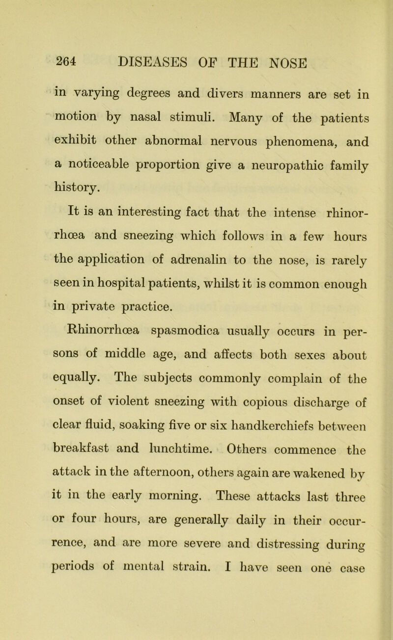 in varying degrees and divers manners are set in motion by nasal stimuli. Many of the patients exhibit other abnormal nervous phenomena, and a noticeable proportion give a neuropathic family history. It is an interesting fact that the intense rhinor- rhoea and sneezing which follows in a few hours the application of adrenalin to the nose, is rarely seen in hospital patients, whilst it is common enough in private practice. Rhinorrhoea spasmodica usually occurs in per- sons of middle age, and affects both sexes about equally. The subjects commonly complain of the onset of violent sneezing with copious discharge of clear fluid, soaking five or six handkerchiefs between breakfast and lunchtime. Others commence the attack in the afternoon, others again are wakened by it in the early morning. These attacks last three or four hours, are generally daily in their occur- rence, and are more severe and distressing durino- o o periods of mental strain. I have seen one case