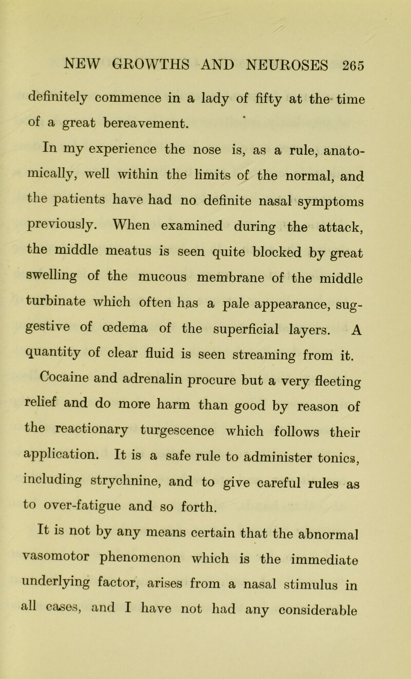 definitely commence in a lady of fifty at the time of a great bereavement. In my experience the nose is, as a rule, anato- mically, well within the limits of the normal, and the patients have had no definite nasal symptoms previously. When examined during the attack, the middle meatus is seen quite blocked by great swelling of the mucous membrane of the middle turbinate which often has a pale appearance, sug- gestive of oedema of the superficial layers. A quantity of clear fluid is seen streaming from it. Cocaine and adrenalin procure but a very fleeting relief and do more harm than good by reason of the reactionary turgescence which follows their application. It is a safe rule to administer tonics, including strychnine, and to give careful rules as to over-fatigue and so forth. It is not by any means certain that the abnormal vasomotor phenomenon which is the immediate underlying factor, arises from a nasal stimulus in all ca.ses, and I have not had any considerable