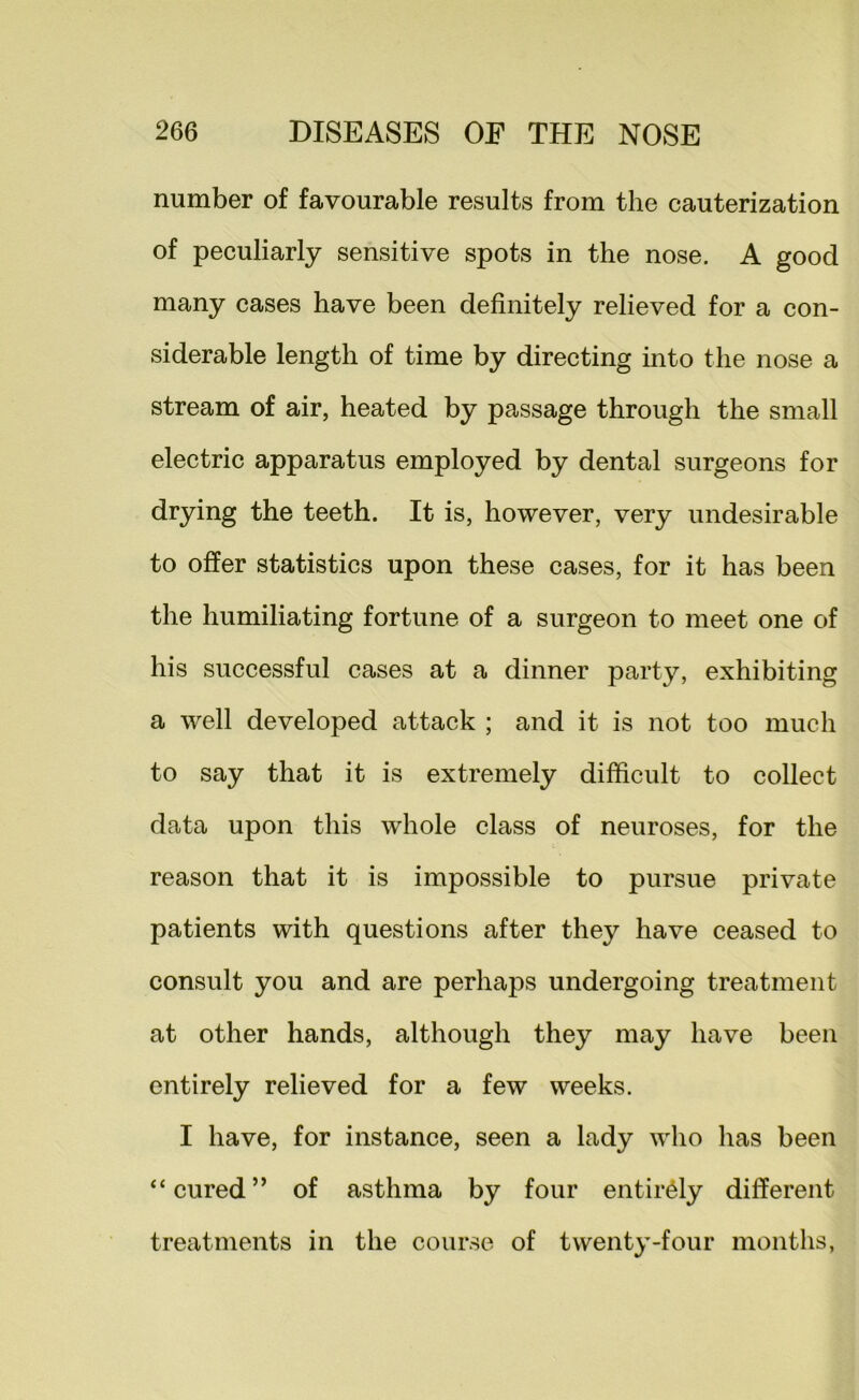 number of favourable results from the cauterization of peculiarly sensitive spots in the nose. A good many cases have been definitely relieved for a con- siderable length of time by directing into the nose a stream of air, heated by passage through the small electric apparatus employed by dental surgeons for drying the teeth. It is, however, very undesirable to offer statistics upon these cases, for it has been the humiliating fortune of a surgeon to meet one of his successful cases at a dinner party, exhibiting a well developed attack ; and it is not too much to say that it is extremely difficult to collect data upon this whole class of neuroses, for the reason that it is impossible to pursue private patients with questions after they have ceased to consult you and are perhaps undergoing treatment at other hands, although they may have been entirely relieved for a few weeks. I have, for instance, seen a lady who has been “cured” of asthma by four entirely different treatments in the course of twenty-four months,