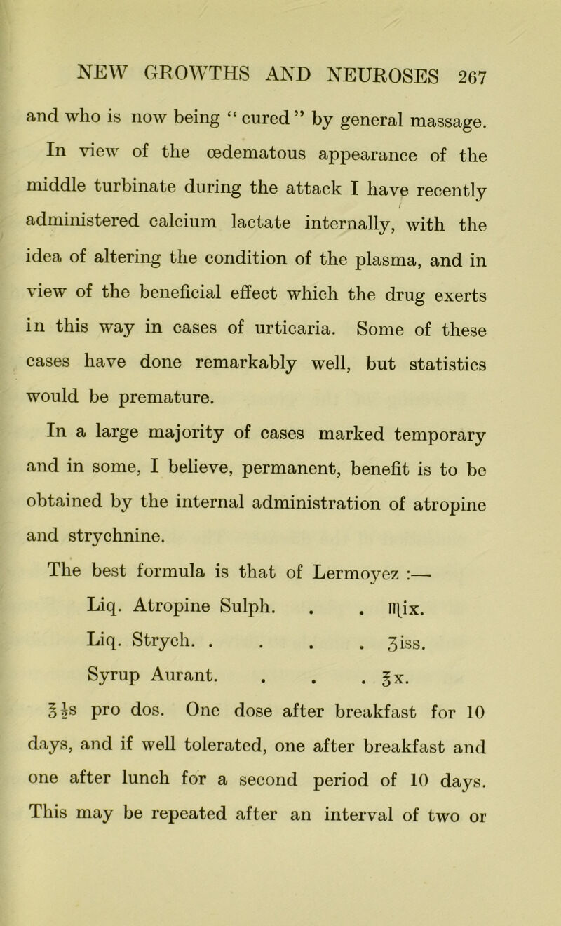 and who is now being “ cured ” by general massage. In view of the oedematous appearance of the middle turbinate during the attack I have recently administered calcium lactate internally, with the idea of altering the condition of the plasma, and in view of the beneficial effect which the drug exerts in this way in cases of urticaria. Some of these cases have done remarkably well, but statistics would be premature. In a large majority of cases marked temporary and in some, I believe, permanent, benefit is to be obtained by the internal administration of atropine and strychnine. The best formula is that of Lermo5^ez :— Liq. Atropine Sulph. . . n\ix. Liq. Strych 3iss. Syrup Aurant. . . . gx. §Js pro dos. One dose after breakfast for 10 days, and if well tolerated, one after breakfast and one after lunch for a second period of 10 days. This may be repeated after an interval of two or