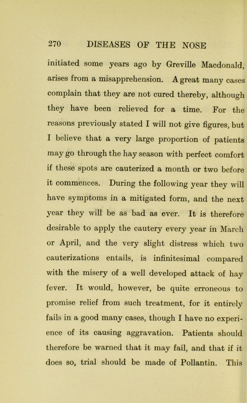 initiated some years ago by Greville Macdonald, arises from a misapprehension. A great many cases complain that they are not cured thereby, although they have been relieved for a time. For the reasons previously stated I will not give figures, but I believe that a very large proportion of patients may go through the hay season with perfect comfort if these spots are cauterized a month or two before it commences. During the following year they will have symptoms in a mitigated form, and the next year they will be as bad as ever. It is therefore desirable to apply the cautery every year in March or April, and the very slight distress which two cauterizations entails, is infinitesimal compared with the misery of a well developed attack of hay fever. It would, however, be quite erroneous to promise relief from such treatment, for it entirely fails in a good many cases, though I have no experi- ence of its causing aggravation. Patients should therefore be warned that it may fail, and that if it does so, trial should be made of Pollantin. This