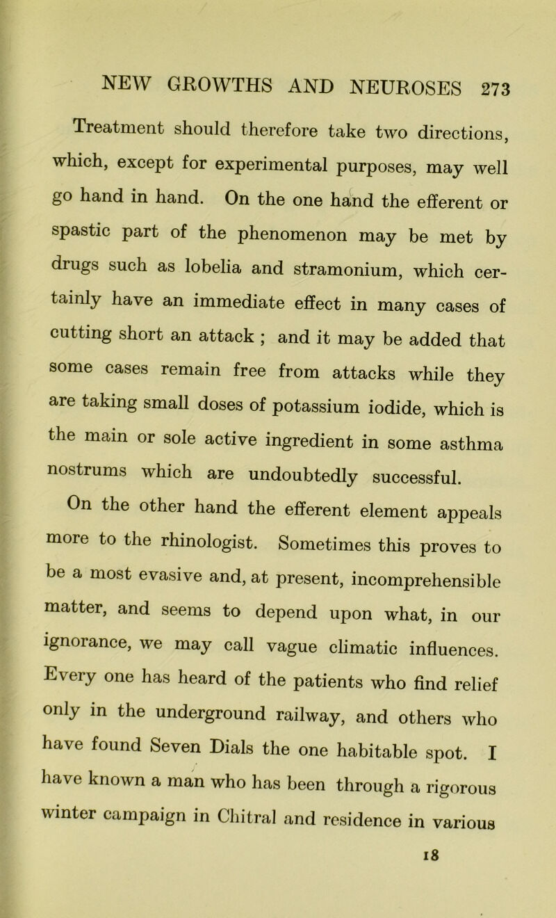 Treatment should therefore take two directions, which, except for experimental purposes, may well go hand in hand. On the one hand the efferent or spastic part of the phenomenon may be met by drugs such as lobelia and stramonium, which cer- tainly have an immediate effect in many cases of cutting short an attack ; and it may be added that some cases remain free from attacks while they are taking small doses of potassium iodide, which is the main or sole active ingredient in some asthma nostrums which are undoubtedly successful. On the other hand the efferent element appeals more to the rhinologist. Sometimes this proves to be a most evasive and, at present, incomprehensible matter, and seems to depend upon what, in our ignorance, we may call vague climatic influences. Every one has heard of the patients who find relief only in the underground railway, and others who have found Seven Dials the one habitable spot. I have known a man who has been through a rigorous winter campaign in Chitral and residence in various i8