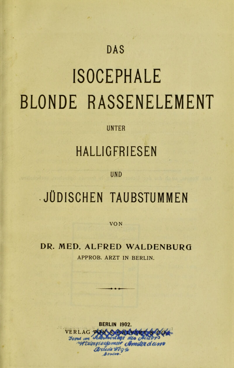 DAS ISOCEPHALE BLONDE RASSENELEMENT UNTER HALLIGFRIESEN UND • JÜDISCHEN TAUBSTUMMEN VON DR. MED. ALFRED WALDENBURG APPROB. ARZT IN BERLIN. BERLIN 1902. VERLAG TfetU um tit* (ßmtf&tdivn*