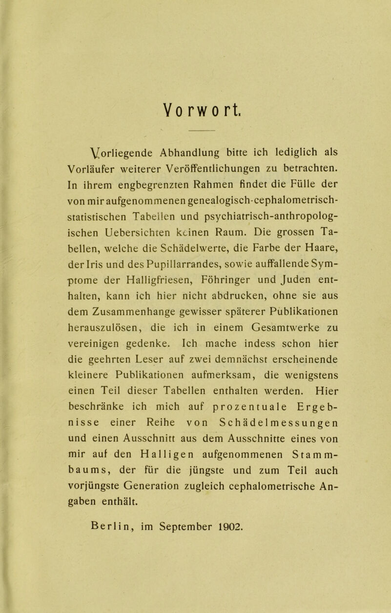 Yo rw o rt. Vorliegende Abhandlung bitte ich lediglich als Vorläufer weiterer Veröffentlichungen zu betrachten. In ihrem engbegrenzten Rahmen findet die Fülle der von mir aufgenommenen genealogisch-cephalometrisch- statistischen Tabellen und psychiatrisch-anthropolog- ischen Uebersichten keinen Raum. Die grossen Ta- bellen, welche die Schädelwerte, die Farbe der Haare, der Iris und des Pupillarrandes, sowie auffallende Sym- ptome der Halligfriesen, Föhringer und Juden ent- halten, kann ich hier nicht abdrucken, ohne sie aus dem Zusammenhänge gewisser späterer Publikationen herauszulösen, die ich in einem Gesamtwerke zu vereinigen gedenke. Ich mache indess schon hier die geehrten Leser auf zwei demnächst erscheinende kleinere Publikationen aufmerksam, die wenigstens einen Teil dieser Tabellen enthalten werden. Hier beschränke ich mich auf prozentuale Ergeb- nisse einer Reihe von S c h ä d e 1 m e s s u n ge n und einen Ausschnitt aus dem Ausschnitte eines von mir auf den Halligen aufgenommenen Stamm- baums, der für die jüngste und zum Teil auch vorjüngste Generation zugleich cephalometrische An- gaben enthält. Berlin, im September 1902.