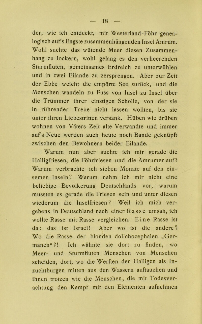 der, wie ich entdeckt, mit Westerland-Föhr genea- logisch auf’s Engste zusammenhängenden Insel Amrum. Wohl suchte das wütende Meer diesen Zusammen- hang zu lockern, wohl gelang es den verheerenden Sturmfluten, gemeinsames Erdreich zu unterwühlen und in zwei Eilande zu zersprengen. Aber zur Zeit der Ebbe weicht die empörte See zurück, und die Menschen wandeln zu Fuss von Insel zu Insel über die Trümmer ihrer einstigen Scholle, von der sie in rührender Treue nicht lassen wollten, bis sie unter ihren Liebestritten versank. Hüben wie drüben wohnen von Vaters Zeit alte Verwandte und immer aufs Neue werden auch heute noch Bande geknüpft zwischen den Bewohnern beider Eilande. Warum nun aber suchte ich mir gerade die Halligfriesen, die Föhrfriesen und die Ämrumer auf? Warum verbrachte ich sieben Monate auf den ein- semen Inseln? Warum nahm ich mir nicht eine beliebige Bevölkerung Deutschlands vor, warum mussten es gerade die Friesen sein und unter diesen wiederum die Inselfriesen? Weil ich mich ver- gebens in Deutschland nach einer Rasse umsah, ich wollte Rasse mit Rasse vergleichen. Eine Rasse ist da: das ist Israel! Aber wo ist die andere? Wo die Rasse der blonden dolichocephalen „Ger- manen“?! Ich wähnte sie dort zu finden, wo Meer- und Sturmfluten Menschen von Menschen scheiden, dort, wo die Werften der Halligen als In- zuchtburgen mitten aus den Wassern auftauchen und ihnen trotzen wie die Menschen, die mit Todesver- achtung den Kampf mit den Elementen aufnehmen