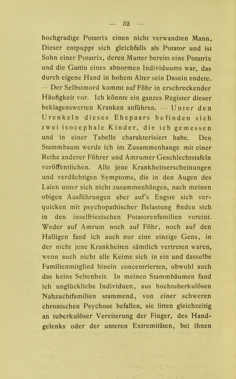 hochgradige Potatrix einen nicht verwandten Mann. Dieser entpuppt sich gleichfalls als Potator und ist Sohn einer Potatrix, deren Mutter bereits eine Potatrix und die Gattin eines abnormen Individuums war, das durch eigene Hand in hohem Alter sein Dasein endete. — Der Selbstmord kommt auf Föhr in erschreckender Häufigkeit vor. Ich könnte ein ganzes Register dieser beklagenswerten Kranken anführen. — Unter den Urenkeln dieses Ehepaars befinden sich zwei isocephale Kinder, die ich gemessen und in einer Tabelle charakterisiert habe. Den Stammbaum werde ich im Zusammenhänge mit einer Reihe anderer Föhrer und Amrumer Geschlechtstafeln veröffentlichen. Alle jene Krankheitserscheinungen und verdächtigen Symptome, die in den Augen des Laien unter sich nicht Zusammenhängen, nach meinen obigen Ausführungen aber auf’s Engste sich ver- quicken mit psychopathischer Belastung finden sich in den inselfriesischen Potatorenfamilien vereint. Weder auf Amrum noch auf Föhr, noch auf den Halligen fand ich auch nur eine einzige Gens, in der nicht jene Krankheiten sämtlich vertreten waren, wenn auch nicht alle Keime sich in ein und dasselbe Familienmitglied hinein concentrierten, obwohl auch das keine Seltenheit. In meinen Stammbäumen fand ich unglückliche Individuen, aus hochtuberkulösen Nahzuchtfamilien stammend, von einer schweren chronischen Psychose befallen, sie litten gleichzeitig an tuberkulöser Vereiterung der Finger, des Hand- gelenks oder der unteren Extremitäten, bei ihnen