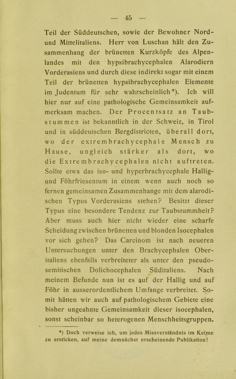 Teil der Süddeutschen, sowie der Bewohner Nord- und Mittelitaliens. Herr von Luschan hält den Zu- sammenhang der brünetten Kurzköpfe des Alpen- landes mit den hypsibrachycephalen Alarodiern Vorderasiens und durch diese indirekt sogar mit einem Teil der brünetten hypsibrachycephalen Elemente im Judentum für sehr wahrscheinlich). Ich will hier nur auf eine pathologische Gemeinsamkeit auf- merksam machen. Der Procentsatz an Taub- stummen ist bekanntlich in der Schweiz, in Tirol und in süddeutschen Bergdistricten, überall dort, wo der extrembrachycephale Mensch zu Hause, ungleich stärker als dort, wo die Ex t re m b r ach y c e ph a len nicht auftreten. Sollte etwa das iso- und hyperbrachycephale Hallig- und Föhrfriesemum in einem wenn auch noch so fernen gemeinsamen Zusammenhänge mit dem alarodi- schen Typus Vorderasiens stehen? Besitzt dieser Typus eine besondere Tendenz zur Taubstummheit? Aber muss auch hier nicht wieder eine scharfe Scheidungzwischen brünetten und blonden Isocephalen vor sich gehen? Das Carcinom ist nach neueren Untersuchungen unter den Brachycephalen Ober- italiens ebenfalls verbreiteter als unter den pseudo- semitischen Dolichocephalen Süditaliens. Nach meinem Befunde nun ist es auf der Hallig und auf Föhr in ausserordentlichem Umfange verbreitet. So- mit hätten wir auch auf pathologischem Gebiete eine bisher ungeahnte Gemeinsamkeit dieser isocephalen, sonst scheinbar so heterogenen Menschheitsgruppen. *) Doch verweise ich, um jedes Missverständnis im Keime zu ersticken, auf meine demnächst erscheinende Publikation!