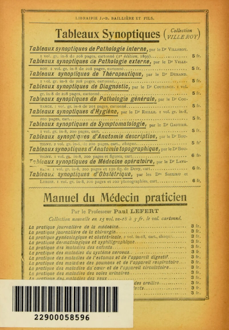 LIBRAIRIE J.-B. BAILLIÈRE ET FILS. 33 Tableaux Synoptiques ( VILLE ROY} Tableaux synoptiques de Pathologie interne, par le Dr Villeroy. i vol. gr. in-8 de 208 pages, cartonné (20 édition, 1899) 5 fr. Tableaux synoptiques cle Pathologie externe, par le Dr Ville- roy. 1 vol. gr. in-8 de 208 pages, cartonné 5 fr. Tableaux synoptiques de Thérapeutique, par le Dr Durand. 1 aoI. gr. in-8 de 208 pages, cartonné 5 fr. Tableaux synoptiques de Diagnostic, par le Dr Coutance. i vol. gr. in-8 de 208 pages, cartonné 5 fr. Tableaux synoptiques de Pathologie générale, par ie d* cou- tance. ! vol. gr. in-8 de 203 pages, cartonné 5 fr. Tableaux synoptiques d’Hygiène, par le Dr Reille. i vol. gr. in-8, 200 pages, cart 5 fr. Tableaux synoptiques de Symptomatologie, par le Dr Gautier. >■ 1 vol. gr. in-8, 200 pages, cart. 5 fr. Tableaux synoptiques d’Anatomie descriptiue, par ie Dr bou- tigny. 2 vol. gr. in-S, de 200 pages, cart., chaque • 5 fr Tableaux synoptiques d’Anatomie topographique, par ie Dr bou- tigny. i vol. gf. in-8, 200 pages et figures, cart 6 fr* TaMeaux synoptiques de Médecine opératoire, par ie Dr Bava- rois.. i vol. gr. in-8, 200 pages et 150 fig. de Devy, cart 6 fr* Tableaux synoptiques d’Obstétrique, par les Drs Saulieu et Le bief. 1 vol. gr. in-8, 200 pages et 200 photographies, cart 6 fr. Manuel du Médecin praticien Par le Professeur Paul LEFERT Collection nouvelle en 15 vol. in-18 a 3 fr. le vol. cartonné. La pratique La pratique La pratique La pratique La pratique La pratique La pratique La pratique La pratique La pratique In nrnt.iaiie journalière cle la médecine journalière de la chirurgie gynécologique et obstétricale, 2 vol. in-iS, cart., chaque dennatologique et syphiligrapliique des maladies des enfants des maladies du système nerueux des maladies de l’estomac et de l’appareil digestif....... des maladies des poumons et de l’appareil respiratoire.. des maladies du cœur et de l’appareil circulatoire des maladies des voies urinaires dus.maladies des veux des oreilles ’ents 3 fr. 3 fr. 3 fr. 3 fr. 3 fr. 3 fr. 3 fr. 3 fr. 3 fr. 3 fr. 3 fr. 3 fr. 3 fr. 3 fr. 22900058596