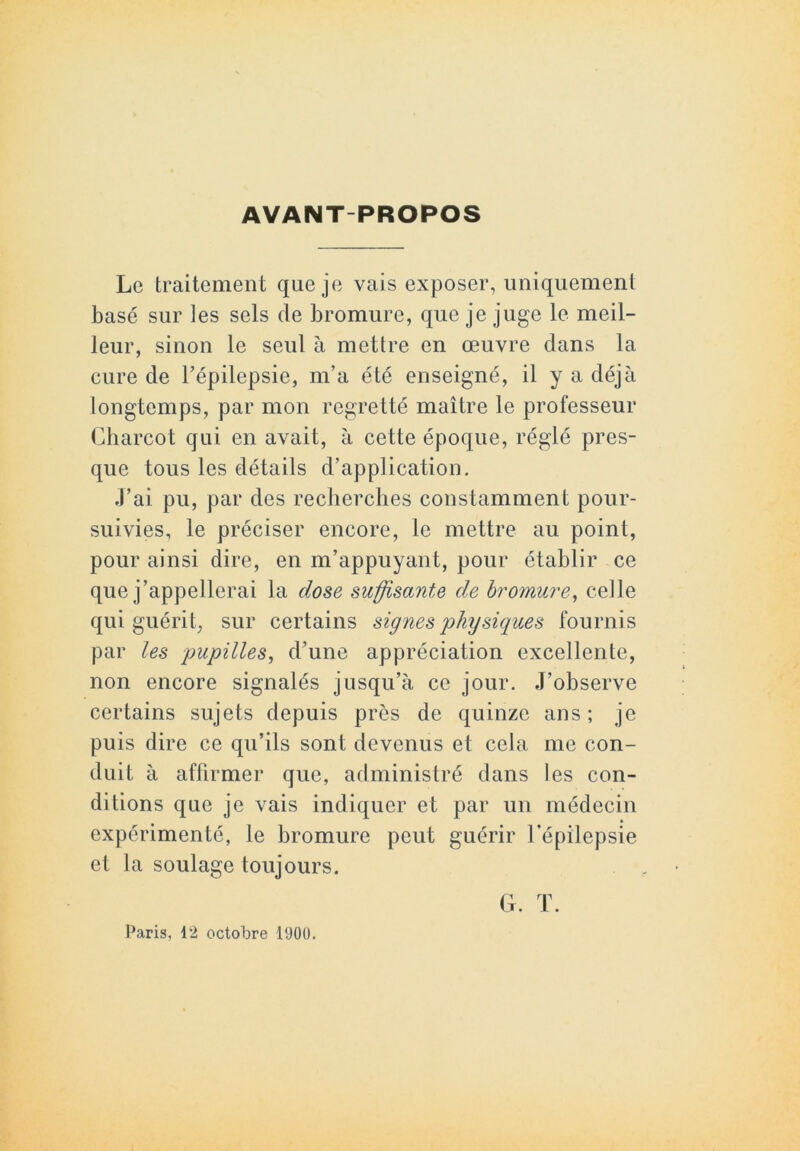 AVANT-PROPOS Le traitement que je vais exposer, uniquement basé sur les sels de bromure, que je juge le meil- leur, sinon le seul à mettre en œuvre dans la cure de l’épilepsie, m’a été enseigné, il y a déjà longtemps, par mon regretté maître le professeur Charcot qui en avait, à cette époque, réglé pres- que tous les détails d’application. J’ai pu, par des recherches constamment pour- suivies, le préciser encore, le mettre au point, pour ainsi dire, en m’appuyant, pour établir ce que j’appellerai la dose suffisante de bromure, celle qui guérit, sur certains signes physiques fournis par les pupilles, d’une appréciation excellente, non encore signalés jusqu’à ce jour. J’observe certains sujets depuis près de quinze ans; je puis dire ce qu’ils sont devenus et cela me con- duit à affirmer que, administré dans les con- ditions que je vais indiquer et par un médecin expérimenté, le bromure peut guérir l’épilepsie et la soulage toujours. G. T. Paris, 12 octobre 1900.