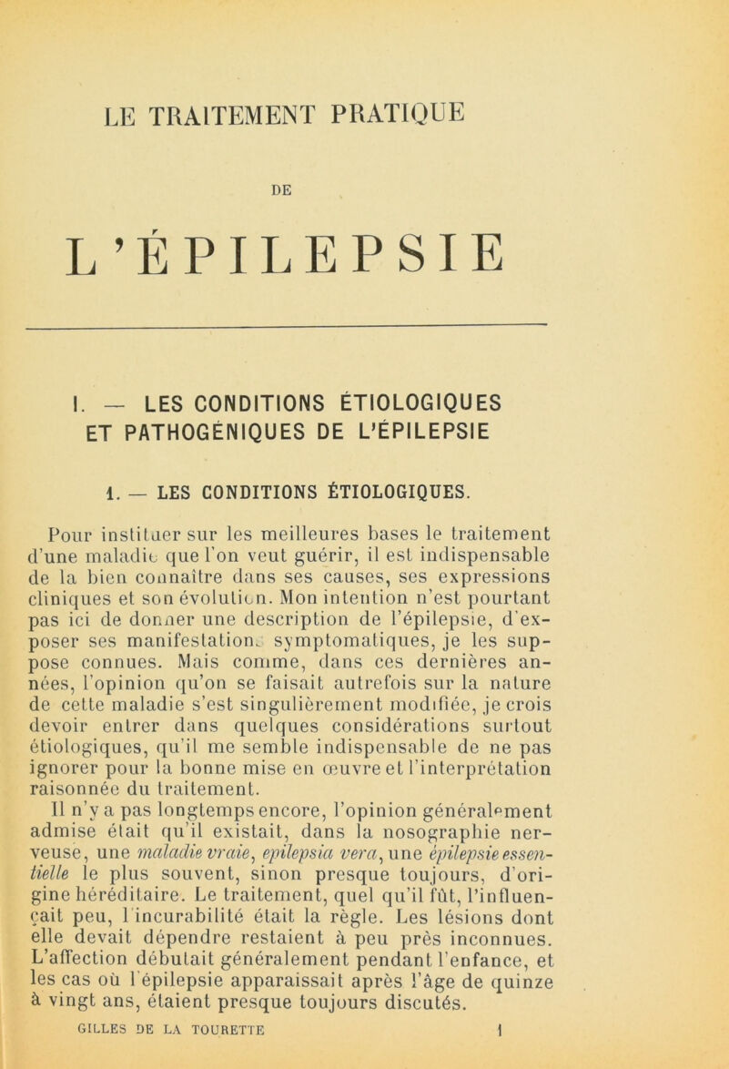 LE TRAITEMENT PRATIQUE DE L’ÉPILEPSIE I. — LES CONDITIONS ÉTIOLOGIQUES ET PATHOGENIQUES DE L’ÉPILEPSIE 1. — LES CONDITIONS ÉTIOLOGIQUES. Pour instituer sur les meilleures bases le traitement d’une maladie que l’on veut guérir, il est indispensable de la bien connaître dans ses causes, ses expressions cliniques et son évolution. Mon intention n’est pourtant pas ici de donner une description de l’épilepsie, d’ex- poser ses manifestation, symptomatiques, je les sup- pose connues. Mais comme, dans ces dernières an- nées, l’opinion qu’on se faisait autrefois sur la nature de cette maladie s’est singulièrement modifiée, je crois devoir entrer dans quelques considérations surtout étiologiques, qu’il me semble indispensable de ne pas ignorer pour la bonne mise en œuvre et l’interprétation raisonnée du traitement. 11 n’v a pas longtemps encore, l’opinion généralement admise était qu’il existait, dans la nosographie ner- veuse, une maladie vraie, epilepsia ver a, une épilepsie essen- tielle le plus souvent, sinon presque toujours, d’ori- gine héréditaire. Le traitement, quel qu’il fût, l’influen- çait peu, 1 incurabilité était la règle. Les lésions dont elle devait dépendre restaient à peu près inconnues. L’affection débutait généralement pendant l'enfance, et les cas oü l'épilepsie apparaissait après l’âge de quinze à vingt ans, étaient presque toujours discutés.