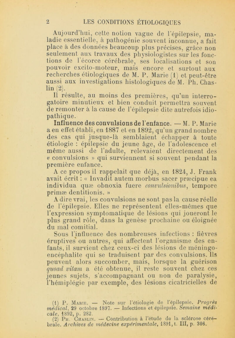 Aujourd’hui, cette notion vague de l’épilepsie, ma- ladie essentielle, à pathogénie souvent inconnue, a fait place à des données beaucoup plus précises, grâce non seulement aux travaux des physiologistes sur les fonc- tions de l’écorce cérébrale, ses localisations et son pouvoir excito-moteur, mais encore et surtout aux recherches étiologiques de M. P. Marie (1) et peut-être aussi aux investigations histologiques de M. Ph. Chas- lin (2). Il résulte, au moins des premières, qu’un interro- gatoire minutieux et bien conduit permettra souvent de remonter à la cause de l’épilepsie dite autrefois idio- pathique. Influence des convulsions de l’enfance. — M. P. Marie a en effet établi, en 1887 et en 1892, qu’un grand nombre des cas qui jusque-là semblaient échapper à toute étiologie : épilepsie du jeune âge, de l’adolescence et même aussi de l’adulte, relevaient directement des (' convulsions » qui surviennent si souvent pendant la première enfance. A ce propos il rappelait que déjà, en 1824, J. Frank avait écrit : « Invadit autem morbus sacer præcipue ea individua quæ obnoxia fuere convulsioiiibus, tempore primæ dentitionis. » A dire vrai, les convulsions ne sont pas la cause réelle de l’épilepsie. Elles ne représentent elles-mêmes que l’expression symptomatique de lésions qui joueront le plus grand rôle, dans la genèse prochaine ou éloignée du mal comitial. Sous l’influence des nombreuses infections : fièvres éruptives' ou autres, qui affectent l’organisme des en- fants, il survient chez ceux-ci des lésions de méningo- encéphalite qui se traduisent par des convulsions. Ils peuvent alors succomber, mais, lorsque la guérison quoad vitaux a été obtenue, il reste souvent chez ces jeunes sujets, s’accompagnant ou non de paralysie, l’hémiplégie par exemple, des lésions cicatricielles de (1) P. Marie. — Note sur l’étiologie de l’épilepsie. Progrès médical, 29 octobre 1897. — Infections et épilepsie. Semaine médi- cale, 1892, p. 282. (2) Ph. Chaslin. — Contribution à l'étude de la sclérose céré- brale. Archives de médecine expérimentale, 1891, t. III, p. 306.