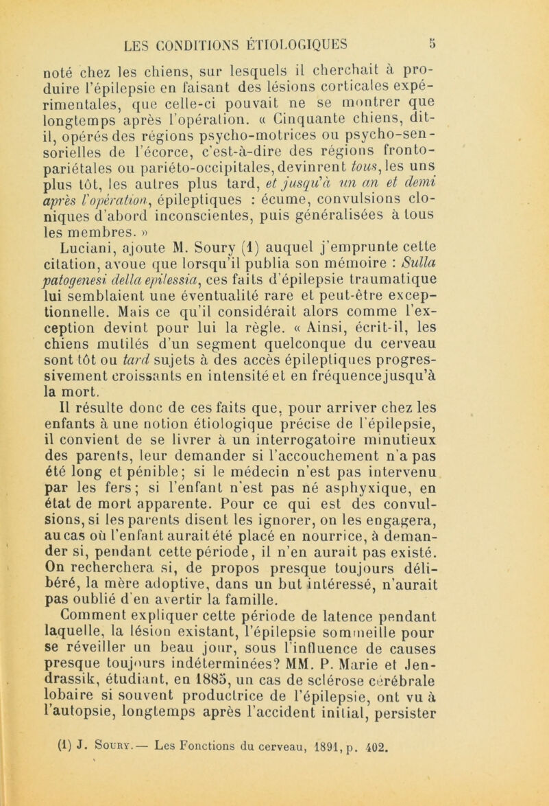noté chez les chiens, sur lesquels il cherchait à pro- duire l’épilepsie en faisant des lésions corticales expé- rimentales, que celle-ci pouvait ne se montrer que longtemps après l’opération. « Cinquante chiens, dit- il, opérés des régions psycho-motrices ou psycho-sen- sorielles de l’écorce, c'est-à-dire des régions fronto- pariétales ou pariéto-occipitales,devinrent /<ms,les uns plus tôt, les autres plus tard, et jusqu'à un an et demi après l'opération, épileptiques : écume, convulsions clo- niques d’abord inconscientes, puis généralisées à tous les membres. » Luciani, ajoute M. Soury (1) auquel j’emprunte cette citation, avoue que lorsqu’il publia son mémoire : Sulla patogenesi delta epilessia, ces faits d’épilepsie traumatique lui semblaient une éventualité rare et peut-être excep- tionnelle. Mais ce qu’il considérait alors comme l’ex- ception devint pour lui la règle. « Ainsi, écrit-il, les chiens mutilés d’un segment quelconque du cerveau sont tôt ou tard sujets à des accès épileptiques progres- sivement croissants en intensité et en fréquencejusqu’à la mort. Il résulte donc de ces faits que, pour arriver chez les enfants aune notion étiologique précise de l’épilepsie, il convient de se livrer à un interrogatoire minutieux des parents, leur demander si l’accouchement n’a pas été long et pénible; si le médecin n’est pas intervenu par les fers; si l’enfant n'est pas né asphyxique, en état de mort apparente. Pour ce qui est des convul- sions, si les parents disent les ignorer, on les engagera, au cas où Tentant aurait été placé en nourrice, à deman- der si, pendant cette période, il n’en aurait pas existé. On recherchera si, de propos presque toujours déli- béré, la mère adoptive, dans un but intéressé, n’aurait pas oublié d’en avertir la famille. Comment expliquer cette période de latence pendant laquelle, la lésion existant, l’épilepsie sommeille pour se réveiller un beau jour, sous l'influence de causes presque toujours indéterminées? MM. P. Marie et .len- drassik, étudiant, en 1885, un cas de sclérose cérébrale lobaire si souvent productrice de l’épilepsie, ont vu à l’autopsie, longtemps après l’accident initial, persister (1) J. Soury.— Les Fonctions du cerveau, 1891, p. 402.
