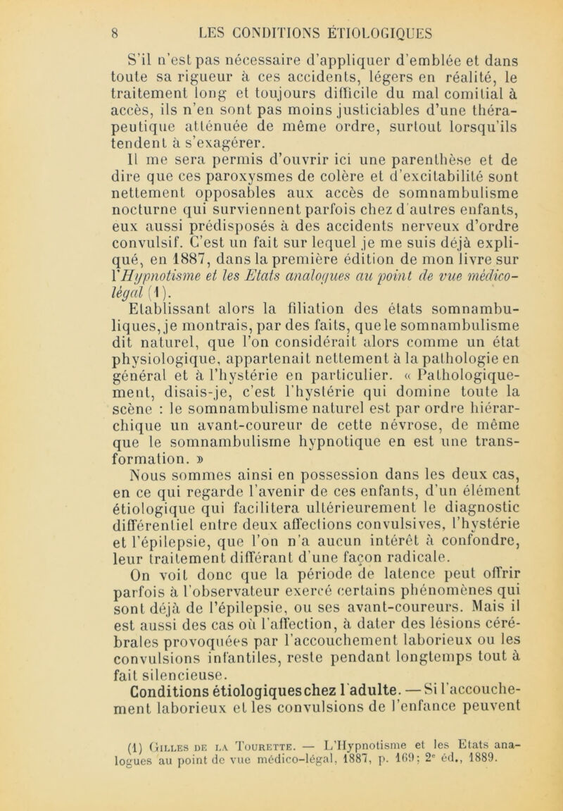 S’il n’est pas nécessaire d’appliquer d’emblée et dans toute sa rigueur à ces accidents, légers en réalité, le traitement long et toujours difficile du mal comitial à accès, ils n’en sont pas moins justiciables d’une théra- peutique atténuée de même ordre, surtout lorsqu’ils tendent à s’exagérer. Il me sera permis d’ouvrir ici une parenthèse et de dire que ces paroxysmes de colère et d’excitabilité sont nettement opposables aux accès de somnambulisme nocturne qui surviennent parfois chez d autres enfants, eux aussi prédisposés à des accidents nerveux d’ordre convulsif. C’est un fait sur lequel je me suis déjà expli- qué, en 1887, dans la première édition de mon livre sur Y Hypnotisme et les Etats analogues au point de vue médico- légal (1 ). Etablissant alors la filiation des états somnambu- liques, je montrais, par des faits, que le somnambulisme dit naturel, que l’on considérait alors comme un état physiologique, appartenait nettement à la pathologie en général et à l’hystérie en particulier. « Pathologique- ment, disais-je, c’est l’hyslérie qui domine toute la scène : le somnambulisme naturel est par ordre hiérar- chique un avant-coureur de cette névrose, de même que le somnambulisme hypnotique en est une trans- formation. » Nous sommes ainsi en possession dans les deux cas, en ce qui regarde l’avenir de ces enfants, d’un élément étiologique qui facilitera ultérieurement le diagnostic différentiel entre deux affections convulsives, l’hvstérie et l’épilepsie, que l’on n’a aucun intérêt à confondre, leur traitement différant d’une façon radicale. On voit donc que la période de latence peut offrir parfois à l’observateur exercé certains phénomènes qui sont déjà de l’épilepsie, ou ses avant-coureurs. Mais il est aussi des cas où l’affection, à dater des lésions céré- brales provoquées par l’accouchement laborieux ou les convulsions infantiles, reste pendant longtemps tout à fait silencieuse. Conditions étiologiques chez 1 adulte. —Si l’accouche- ment laborieux et les convulsions de l’enfance peuvent (1) Gilles de la Tourette. — L’Hypnotisme et les Etats ana- logues au point de vue médico-légal, 1887, p. 169: 2e éd., 1889.