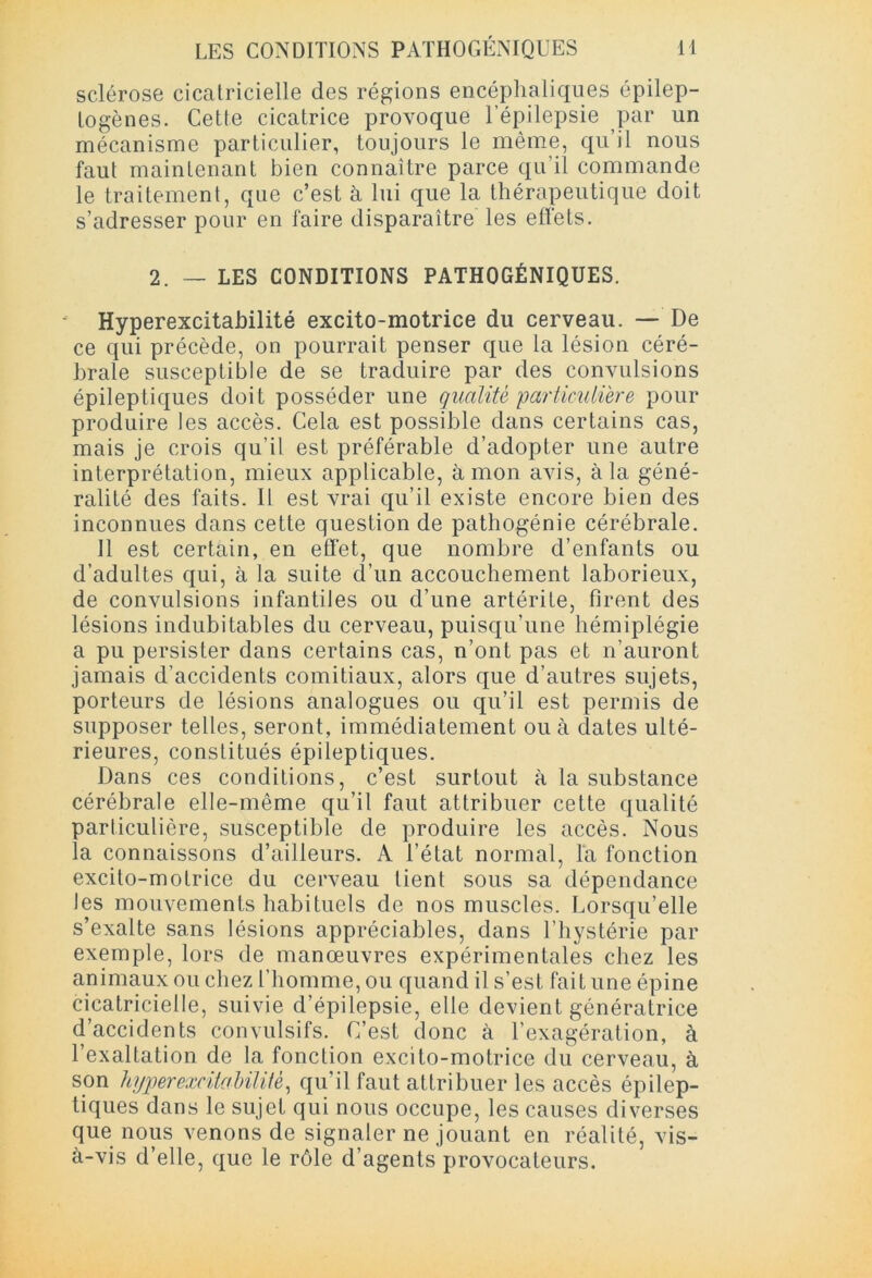 sclérose cicatricielle des régions encéphaliques épilep- logènes. Cette cicatrice provoque l’épilepsie par un mécanisme particulier, toujours le même, qu’il nous faut maintenant bien connaître parce qu’il commande le traitement, que c’est à lui que la thérapeutique doit s’adresser pour en faire disparaître les effets. 2. — LES CONDITIONS PATHOGÉNIQUES. Hyperexcitabilité excito-motrice du cerveau. — De ce qui précède, on pourrait penser que la lésion céré- brale susceptible de se traduire par des convulsions épileptiques doit posséder une qualité particulière pour produire les accès. Cela est possible dans certains cas, mais je crois qu’il est préférable d’adopter une autre interprétation, mieux applicable, à mon avis, à la géné- ralité des faits. Il est vrai qu’il existe encore bien des inconnues dans cette question de pathogénie cérébrale. Il est certain, en effet, que nombre d’enfants ou d’adultes qui, à la suite d’un accouchement laborieux, de convulsions infantiles ou d’une artérite, firent des lésions indubitables du cerveau, puisqu’une hémiplégie a pu persister dans certains cas, n’ont pas et n’auront jamais d’accidents comitiaux, alors que d’autres sujets, porteurs de lésions analogues ou qu’il est permis de supposer telles, seront, immédiatement ou à dates ulté- rieures, constitués épileptiques. Dans ces conditions, c’est surtout à la substance cérébrale elle-même qu’il faut attribuer cette qualité particulière, susceptible de produire les accès. Nous la connaissons d’ailleurs. A l’état normal, la fonction excito-motrice du cerveau lient sous sa dépendance les mouvements habituels de nos muscles. Lorsqu’elle s’exalte sans lésions appréciables, dans l’hystérie par exemple, lors de manœuvres expérimentales chez les animaux ou chez l’homme, ou quand il s’est fait une épine cicatricielle, suivie d’épilepsie, elle devient génératrice d’accidents convulsifs. C’est donc à l’exagération, à l’exaltation de la fonction excito-motrice du cerveau, à son hyperexcitabilité, qu'il faut attribuer les accès épilep- tiques dans le sujet qui nous occupe, les causes diverses que nous venons de signaler ne jouant en réalité, vis- à-vis d’elle, que le rôle d’agents provocateurs.