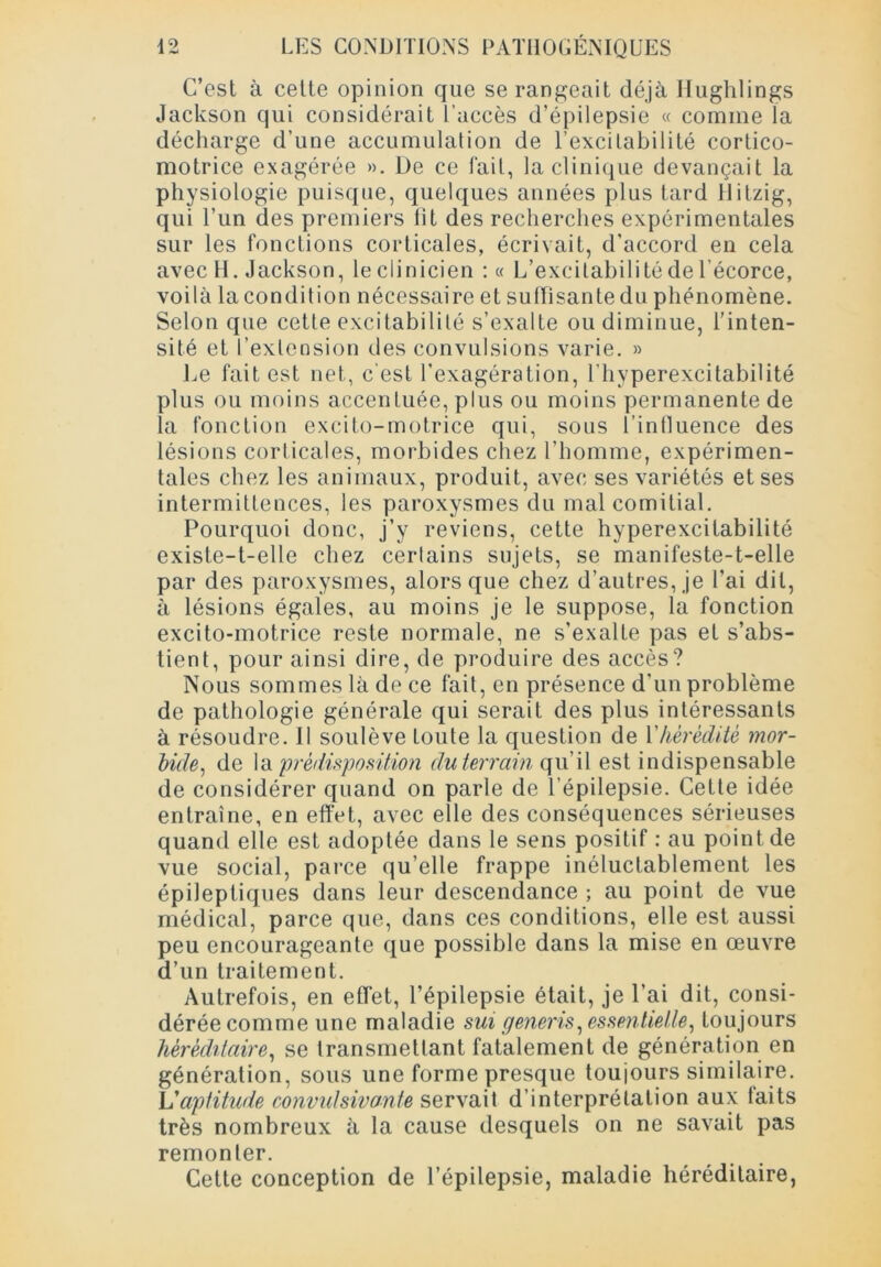 C’est à cette opinion que se rangeait déjà Hughlings Jackson qui considérait l’accès d’épilepsie « comme la décharge d’une accumulation de l’excitabilité cortico- motrice exagérée ». De ce fait, la clinique devançait la physiologie puisque, quelques années plus tard flitzig, qui l’un des premiers fit des recherches expérimentales sur les fonctions corticales, écrivait, d’accord en cela avec H. Jackson, le clinicien : « L’excitabilité de l’écorce, voilà la condition nécessaire et suffisante du phénomène. Selon que cette excitabilité s’exalte ou diminue, l’inten- sité et l’extension des convulsions varie. » Le fait est net, c’est l’exagération, l’hyperexcitabilité plus ou moins accentuée, plus ou moins permanente de la fonction excito-motrice qui, sous l’influence des lésions corticales, morbides chez l'homme, expérimen- tales chez les animaux, produit, avec ses variétés et ses intermittences, les paroxysmes du mal comitial. Pourquoi donc, j’y reviens, cette hyperexcitabilité existe-t-elle chez certains sujets, se manifeste-t-elle par des paroxysmes, alors que chez d’autres, je l’ai dit, à lésions égales, au moins je le suppose, la fonction excito-motrice reste normale, ne s’exalte pas et s’abs- tient, pour ainsi dire, de produire des accès? Nous sommes là de ce fait, en présence d’un problème de pathologie générale qui serait des plus intéressants à résoudre. Il soulève Loute la question de Y hérédité mor- bide, de la prédisposition du terrain qu’il est indispensable de considérer quand on parle de l’épilepsie. Cette idée entraîne, en effet, avec elle des conséquences sérieuses quand elle est adoptée dans le sens positif : au point de vue social, parce qu’elle frappe inéluctablement les épileptiques dans leur descendance ; au point de vue médical, parce que, dans ces conditions, elle est aussi peu encourageante que possible dans la mise en œuvre d’un traitement. Autrefois, en effet, l’épilepsie était, je l’ai dit, consi- dérée comme une maladie sui generis, essentielle, toujours héréditaire, se transmettant fatalement de génération en génération, sous une forme presque toujours similaire. L'aptitude convulsivante servait d’interprétation aux faits très nombreux à la cause desquels on ne savait pas remonter. Cette conception de l’épilepsie, maladie héréditaire,