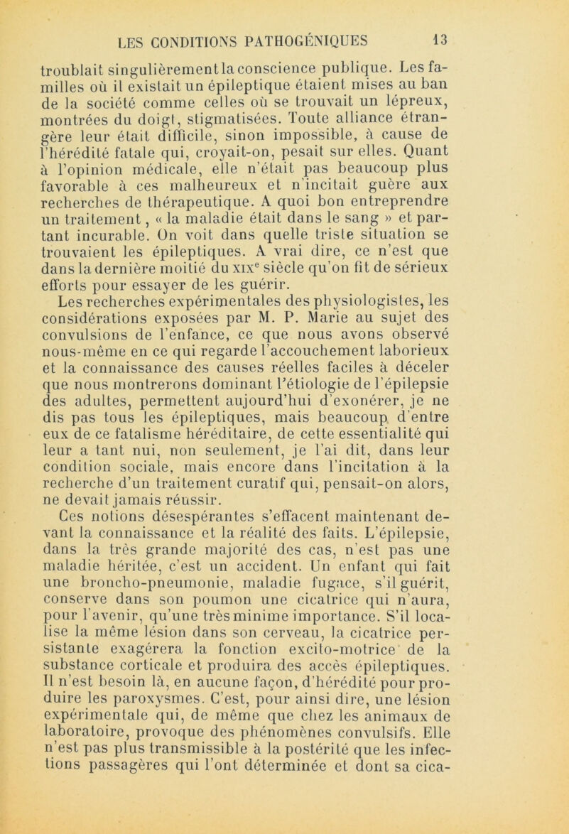 troublait singulièrementlaconscience publique. Les fa- milles où il existait un épileptique étaient mises au ban de la société comme celles où se trouvait un lépreux, montrées du doigt, stigmatisées. Toute alliance étran- gère leur était difficile, sinon impossible, à cause de l’hérédité fatale qui, croyait-on, pesait sur elles. Quant à l’opinion médicale, elle n’était pas beaucoup plus favorable à ces malheureux et n’incitait guère aux recherches de thérapeutique. A quoi bon entreprendre un traitement, « la maladie était dans le sang » et par- tant incurable. On voit dans quelle triste situation se trouvaient les épileptiques. A vrai dire, ce n’est que dans la dernière moitié du xixe siècle qu’on fit de sérieux efforts pour essayer de les guérir. Les recherches expérimentales des physiologistes, les considérations exposées par M. P. Marie au sujet des convulsions de l’enfance, ce que nous avons observé nous-même en ce qui regarde l’accouchement laborieux et la connaissance des causes réelles faciles à déceler que nous montrerons dominant Pétiologie de l’épilepsie des adultes, permettent aujourd’hui d’exonérer, je ne dis pas tous les épileptiques, mais beaucoup d’entre eux de ce fatalisme héréditaire, de cette essentialité qui leur a tant nui, non seulement, je l’ai dit, dans leur condition sociale, mais encore dans l’incitation à la recherche d’un traitement curatif qui, pensait-on alors, ne devait jamais réussir. Ces notions désespérantes s’effacent maintenant de- vant la connaissance et la réalité des faits. L’épilepsie, dans la très grande majorité des cas, n'est pas une maladie héritée, c’est un accident. Lin enfant qui fait une broncho-pneumonie, maladie fugace, s’il guérit, conserve dans son poumon une cicatrice qui n’aura, pour l’avenir, qu’une très minime importance. S’il loca- lise la même lésion dans son cerveau, la cicatrice per- sistante exagérera la fonction excito-motrice de la substance corticale et produira des accès épileptiques. Il n’est besoin là, en aucune façon, d’hérédité pour pro- duire les paroxysmes. C’est, pour ainsi dire, une lésion expérimentale qui, de même que chez les animaux de laboratoire, provoque des phénomènes convulsifs. Elle n’est pas plus transmissible à la postérité que les infec- tions passagères qui l’ont déterminée et dont sa cica-