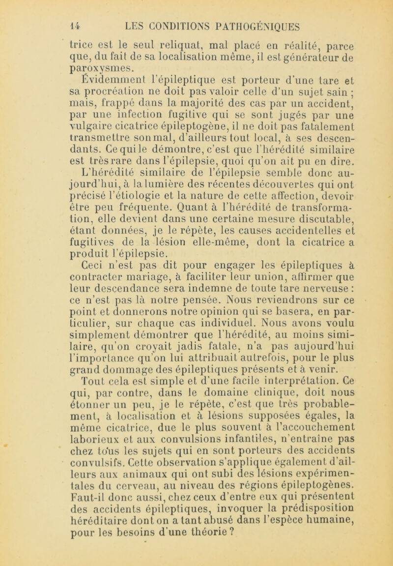 trice est le seul reliquat, mal placé en réalité, parce que, du fait de sa localisation même, il est générateur de paroxysmes. Évidemment l’épileptique est porteur d’une tare et sa procréation ne doit pas valoir celle d’un sujet sain ; mais, frappé dans la majorité des cas par un accident, par une infection fugitive qui se sont jugés par une vulgaire cicatrice épileptogène, il ne doit pas fatalement transmettre sonmal, d’ailleurs tout local, à ses descen- dants. Ce qui le démontre, c’est que l’hérédité similaire est très rare dans l’épilepsie, quoi qu’on ait pu en dire. L'hérédité similaire de l’épilepsie semble donc au- jourd’hui, à la lumière des récentes découvertes qui ont précisé l’étiologie et la nature de cette affection, devoir être peu fréquente. Quant à l’hérédité de transforma- tion, elle devient dans une certaine mesure discutable, étant données, je le répète, les causes accidentelles et fugitives de la lésion elle-même, dont la cicatrice a produit l’épilepsie. Ceci n’est pas dit pour engager les épileptiques à contracter mariage, à faciliter leur union, affirmer que leur descendance sera indemne de toute tare nerveuse : ce n’est pas là notre pensée. Nous reviendrons sur ce point et donnerons notre opinion qui se basera, en par- ticulier, sur chaque cas individuel. Nous avons voulu simplement démontrer que l’hérédité, au moins simi- laire, qu’on croyait jadis fatale, n’a pas aujourd’hui l’importance qu’on lui attribuait autrefois, pour le plus grand dommage des épileptiques présents et à venir. Tout cela est simple et d’une facile interprétation. Ce qui, par contre, dans le domaine clinique, doit nous étonner un peu, je le répète, c’est que très probable- ment, à localisation et à lésions supposées égales, la même cicatrice, due le plus souvent à Eaccouchement laborieux et aux convulsions infantiles, n’entraîne pas chez tous les sujets qui en sont porteurs des accidents convulsifs. Cette observation s’applique également d’ail- leurs aux animaux qui ont subi des lésions expérimen- tales du cerveau, au niveau des régions épileptogènes. Faut-il donc aussi, chez ceux d’entre eux qui présentent des accidents épileptiques, invoquer la prédisposition héréditaire dont on a tant abusé dans l’espèce humaine, pour les besoins d’une théorie?