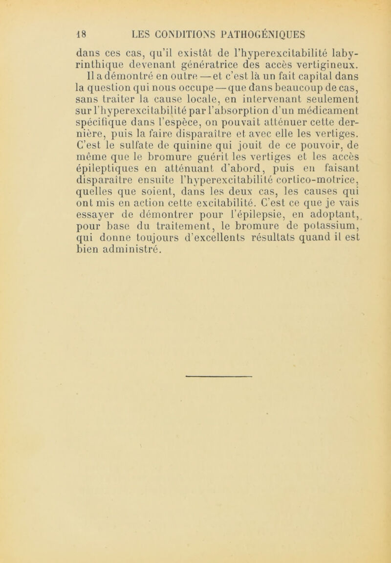 dans ces cas, qu’il existât de l’hyperexcitabilité laby- rinthique devenant génératrice des accès vertigineux. Il a démontré en outre —et c’est là un fait capital dans la question qui nous occupe — que dans beaucoup de cas, sans traiter la cause locale, en intervenant seulement sur l’hyperexcilabilité par l’absorption d’un médicament spécifique dans l’espèce, on pouvait atténuer cette der- nière, puis la faire disparaître et avec elle les vertiges. C’est le sulfate de quinine qui jouit de ce pouvoir, de même que le bromure guérit les vertiges et les accès épileptiques en atténuant d'abord, puis en faisant disparaître ensuite l’hyperexcitabilité corlico-motrice, quelles que soient, dans les deux cas, les causes qui ont mis en action cette excitabilité. C’est ce que je vais essayer de démontrer pour l’épilepsie, en adoptant, pour base du traitement, le bromure de potassium, qui donne toujours d’excellents résultats quand il est bien administré.