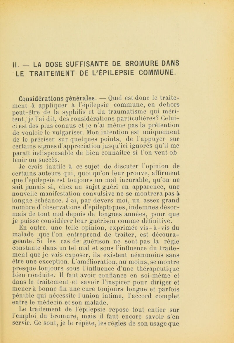 LE TRAITEMENT DE L’EPILEPSIE COMMUNE. Considérations générales. —Quel est donc le traite- ment à appliquer à l’épilepsie commune, en dehors peut-être de la syphilis et du traumatisme qui méri- tent, je l’ai dit, des considérations particulières? Celui- ci est des plus connus et je n’ai même pas la prétention de vouloir le vulgariser. Mon intention est uniquement de le préciser sur quelques points, de l'appuyer sur certains signes d’appréciation jusqu’ici ignorés qu’il me paraît indispensable de bien connaître si l’on veut ob tenir un succès. Je crois inutile à ce sujet de discuter l’opinion de certains auteurs qui, quoi qu’on leur prouve, affirment que l’épilepsie est toujours un mal incurable, qu’on ne sait jamais si, chez un sujet guéri en apparence, une nouvelle manifestation convulsive ne se montrera pas à longue échéance. J’ai, par devers moi, un assez grand nombre d'observations d’épileptiques, indemnes désor- mais de tout mal depuis de longues années, pour que je puisse considérer leur guérison comme définitive. En outre, une telle opinion, exprimée vis-à-vis du malade que l’on entreprend de traiter, est découra- geante. Si les cas de guérison ne sont pas la règle constante dans un tel mal et sous rintluence du traite- ment que je vais exposer, ils existent néanmoins sans être une exception. L’amélioration, au moins, se montre presque toujours sons l’infiuence d’une thérapeutique bien conduite. Il faut avoir confiance en soi-même et dans le traitement et savoir l’inspirer pour diriger et mènera bonne fin une cure toujours longue et parfois pénible qui nécessite l’union intime, l’accord complet entre le médecin et son malade. Le traitement de l’épilepsie repose tout entier sur l’emploi du bromure, mais il faut encore savoir s’en servir. Ce sont, je le répète, les règles de son usage que