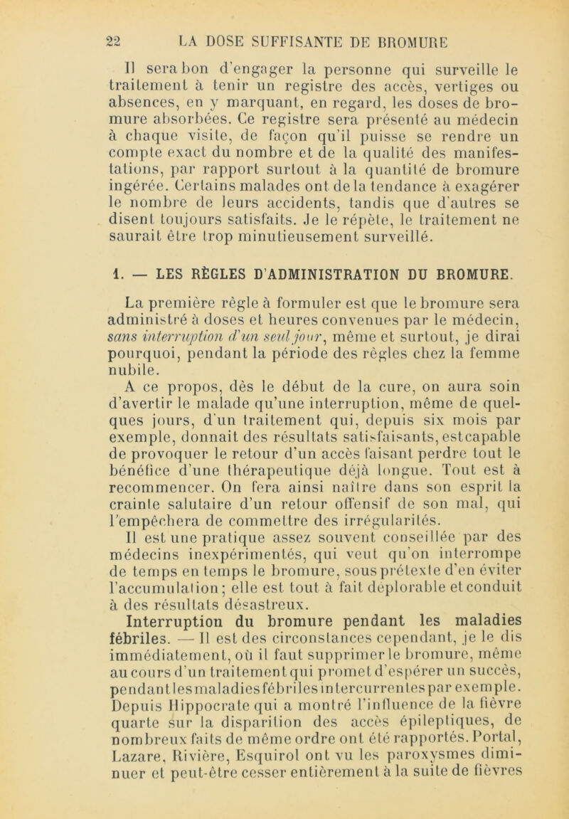 Il sera bon d’engager la personne qui surveille le traitement à tenir un registre des accès, vertiges ou absences, en y marquant, en regard, les doses de bro- mure absorbées. Ce registre sera présenté au médecin à chaque visite, de façon qu’il puisse se rendre un compte exact du nombre et de la qualité des manifes- tations, par rapport surtout à la quantité de bromure ingérée. Certains malades ont delà tendance à exagérer le nombre de leurs accidents, tandis que d’autres se disent toujours satisfaits. Je le répète, le traitement ne saurait être trop minutieusement surveillé. 1. — LES RÈGLES D’ADMINISTRATION DU BROMURE. La première règle à formuler est que le bromure sera administré à doses et heures convenues par le médecin, sans interruption d'un seul jour, même et surtout, je dirai pourquoi, pendant la période des règles chez la femme nubile. A ce propos, dès le début de la cure, on aura soin d’avertir le malade qu’une interruption, même de quel- ques jours, d'un traitement qui, depuis six mois par exemple, donnait des résultats satisfaisants, estcapable de provoquer le retour d’un accès faisant perdre tout le bénéfice d’une thérapeutique déjà longue. Tout est à recommencer. On fera ainsi naître dans son esprit la crainte salutaire d’un retour offensif de son mal, qui l’empêchera de commettre des irrégularités. Il est une pratique assez souvent conseillée par des médecins inexpérimentés, qui veut qu’on interrompe de temps en temps le bromure, sous prétexte d’en éviter l’accumulation; elle est tout à fait déplorable et conduit à des résultats désastreux. Interruption du bromure pendant les maladies fébriles. — Il est des circonstances cependant, je le dis immédiatement, où il faut supprimer le bromure, même au cours d’un traitement qui promet d’espérer un succès, pendan lies maladies fébriles mlercurren les par exemple. Depuis Hippocrate qui a montré l’influence de la lièvre quarte sur la disparition des accès épileptiques, de nombreux faits de môme ordre ont été rapportés. Portai, Lazare, Rivière, Esquirol ont vu les paroxysmes dimi- nuer et peut-être cesser entièrement à la suite de fièvres