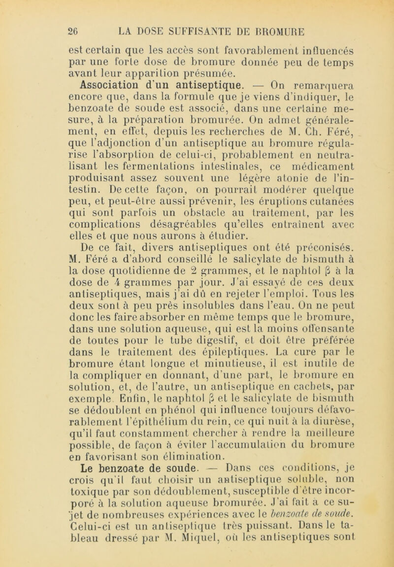 est certain que les accès sont favorablement influencés par une forte dose de bromure donnée peu de temps avant leur apparition présumée. Association d’un antiseptique. — On remarquera encore que, dans la formule que je viens d’indiquer, le benzoate de soude est associé, dans une certaine me- sure, à la préparation bromurée. On admet générale- ment, en effet, depuis les recherches de M. Ch. Féré, que l’adjonction d’un antiseptique au bromure régula- rise l’absorption de celui-ci, probablement en neutra- lisant les fermentations intestinales, ce médicament produisant assez souvent une légère atonie de l’in- testin. De cette façon, on pourrait modérer quelque peu, et peut-être aussi prévenir, les éruptions cutanées qui sont parfois un obstacle au traitement, par les complications désagréables qu’elles entraînent avec elles et que nous aurons à étudier. De ce fait, divers antiseptiques ont été préconisés. M. Féré a d’abord conseillé le salicylate de bismuth à la dose quotidienne de 2 grammes, et le naphlol 3 à la dose de 4 grammes par jour. J’ai essayé de ces deux antiseptiques, mais j’ai dû en rejeter l’emploi. Tous les deux sont à peu près insolubles dans l’eau. On ne peut donc les faire absorber en même temps que le bromure, dans une solution aqueuse, qui est la moins offensante de toutes pour le tube digestif, et doit être préférée dans le traitement des épileptiques. La cure par le bromure étant longue et minutieuse, il est inutile de la compliquer en donnant, d’une part, le bromure en solution, et, de l’autre, un antiseptique en cachets, par exemple Enfin, le naphtol [3 et le salicylate de bismuth se dédoublent en phénol qui influence toujours défavo- rablement l’épithélium du rein, ce qui nuit à la diurèse, qu’il faut constamment chercher à rendre la meilleure possible, de façon à éviter l’accumulation du bromure en favorisant son élimination. Le benzoate de soude. — Dans ces conditions, je crois qu’il faut choisir un antiseptique soluble, non toxique par son dédoublement, susceptible d'être incor- poré à la solution aqueuse bromurée. J’ai fait a ce su- jet de nombreuses expériences avec le benzoate de soude. Celui-ci est un antiseptique Irès puissant. Dans le ta- bleau dressé par M. Miquel, où les antiseptiques sont