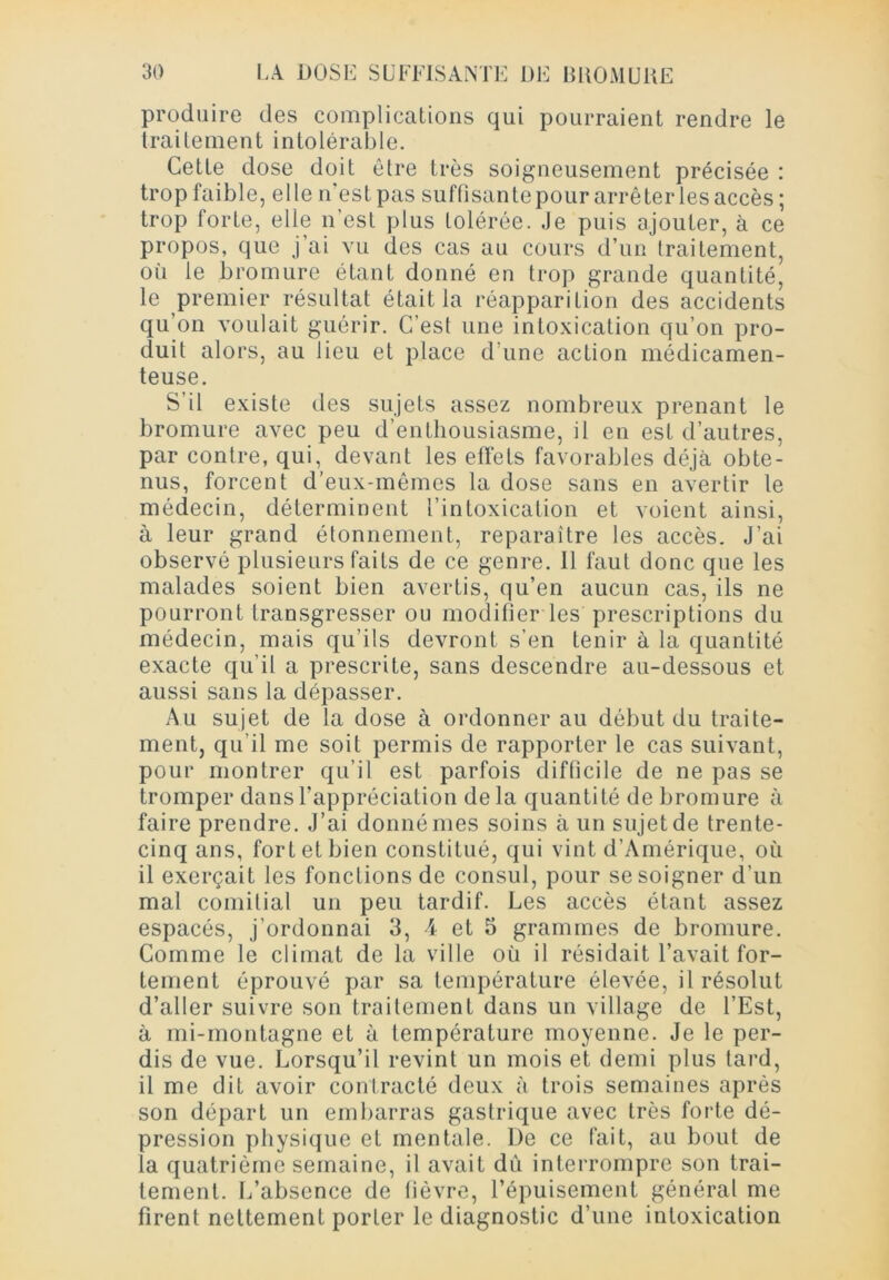 produire des complications qui pourraient rendre le traitement intolérable. Cette dose doit être très soigneusement précisée : trop faible, elle n'est pas suffisante pour arrêter les accès; trop forte, elle n’est plus tolérée. Je puis ajouter, à ce propos, que j’ai vu des cas au cours d’un traitement, 0(1 le bromure étant donné en trop grande quantité, le premier résultat était la réapparition des accidents qu’on voulait guérir. C’est une intoxication qu’on pro- duit alors, au lieu et place d’une action médicamen- teuse. S’il existe des sujets assez nombreux prenant le bromure avec peu d’enthousiasme, il en est d’autres, par contre, qui, devant les effets favorables déjà obte- nus, forcent d’eux-mêmes la dose sans en avertir le médecin, déterminent l’intoxication et voient ainsi, à leur grand étonnement, reparaître les accès. J’ai observé plusieurs faits de ce genre. Il faut donc que les malades soient bien avertis, qu’en aucun cas, ils ne pourront transgresser ou modifier les prescriptions du médecin, mais qu’ils devront s’en tenir à la quantité exacte qu’il a prescrite, sans descendre au-dessous et aussi sans la dépasser. Au sujet de la dose à ordonner au début du traite- ment, qu’il me soit permis de rapporter le cas suivant, pour montrer qu’il est parfois difficile de ne pas se tromper dans l’appréciation delà quantité de bromure à faire prendre. J’ai donné mes soins à un sujet de trente- cinq ans, fort et bien constitué, qui vint d’Amérique, où il exerçait les fonctions de consul, pour se soigner d’un mal comitial un peu tardif. Les accès étant assez espacés, j’ordonnai 3, 4 et 5 grammes de bromure. Comme le climat de la ville où il résidait l’avait for- tement éprouvé par sa température élevée, il résolut d’aller suivre son traitement dans un village de l’Est, à mi-montagne et ù température moyenne. Je le per- dis de vue. Lorsqu’il revint un mois et demi plus tard, il me dit avoir contracté deux à trois semaines après son départ un embarras gastrique avec très forte dé- pression physique et mentale. De ce fait, au bout de la quatrième semaine, il avait dû interrompre son trai- tement. L’absence de fièvre, l’épuisement général me firent nettement porter le diagnostic d’une intoxication