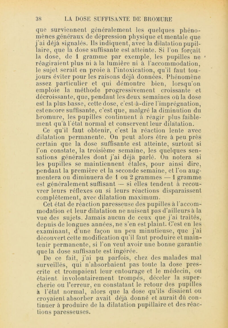 que surviennenl généralement les quelques phéno- mènes généraux de dépression physique et mentale que j’ai déjà signalés. Ils indiquent, avec la dilatation pupil- laire, que la dose suffisante est atteinte. Si l’on forçait la dose, de 1 gramme par exemple, les pupilles ne • réagiraient plus ni à la lumière ni à l’accommodation, le sujet serait en proie à l’intoxication, qu’il faut tou- jours éviter pour les raisons déjà données. Phénomène assez particulier et qui démontre bien, lorsqu’on emploie la méthode progressivement croissante et décroissante, que, pendant les deux semaines où la dose est la plus basse, cette dose, c’est-à-dire l’imprégnation, esteneore suffisante, c’est que, malgré la diminution du bromure, les pupilles continuent à réagir plus faible- ment qu’à l’état normal et conservent leur dilatation. Ce qu’il faut obtenir, c’est la réaction lente avec dilatation permanente. On peut alors être à peu près certain que la dose suffisante est atteinte, surtout si l’on constate, la troisième semaine, les quelques sen- sations générales dont j’ai déjà parlé. On notera si les pupilles se maintiennent étales, pour ainsi dire, pendant la première et la seconde semaine, et l'on aug- mentera ou diminuera de 1 ou 2 grammes — 1 gramme est généralement suffisant — si elles tendent à recou- vrer leurs réflexes ou si leurs réactions disparaissent complètement, avec dilatation maximum. Cet état de réaction paresseuse des pupilles à l’accom- modation et leur dilatation ne nuisent pas d’ailleurs à la vue des sujets. Jamais aucun de ceux que j’ai traités, depuis de longues années, ne s’en est plaint. C'est en les examinant, d’une façon un peu minutieuse, que j’ai découvert cette modification qu’il faut produire et main- tenir permanente, si l’on veut avoir une bonne garantie que la dose suffisante est ingérée. De ce fait, j’ai pu parfois, chez des malades mal surveillés, qui n’absorbaient pas toute la dose pres- crite et trompaient ieur entourage et le médecin, ou étaient involontairement trompés, déceler la super- cherie ou l’erreur, en constatant le retour des pupilles à l’état normal, alors que la dose qu’ils disaient ou croyaient absorber avait déjà donné et aurait dû con- tinuer à produire de la dilatation pupillaire et des réac- tions paresseuses.