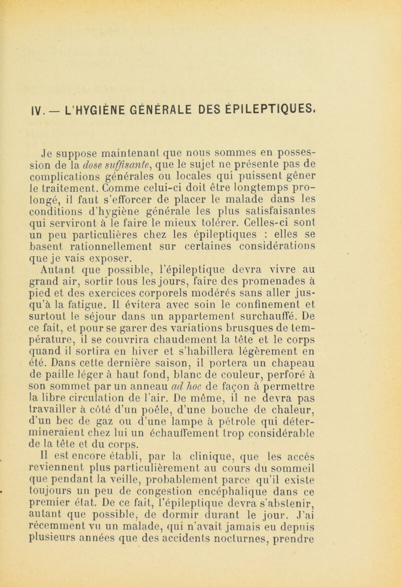 Je suppose maintenant que nous sommes en posses- sion de la dose suffisante, que le sujet ne présente pas de complications générales ou locales qui puissent gêner le traitement. Comme celui-ci doit être longtemps pro- longé, il faut s’efforcer de placer le malade dans les conditions d’hygiène générale les plus satisfaisantes qui serviront à le faire le mieux tolérer. Celles-ci sont un peu particulières chez les épileptiques : elles se basent rationnellement sur certaines considérations que je vais exposer. Autant que possible, l’épileptique devra vivre au grand air, sortir tous les jours, faire des promenades à pied et des exercices corporels modérés sans aller jus- qu’à la fatigue. Il évitera avec soin le confinement et surtout le séjour dans un appartement surchauffé. De ce fait, et pour se garer des variations brusques de tem- pérature, il se couvrira chaudement la tête et le corps quand il sortira en hiver et s’habillera légèrement en été. Dans cette dernière saison, il portera un chapeau de paille léger à haut fond, blanc de couleur, perforé à son sommet par un anneau ad lioc de façon à permettre la libre circulation de l’air. De môme, il ne devra pas travailler à côté d’un poêle, d’une bouche de chaleur, d’un bec de gaz ou d’une lampe à pétrole qui déter- mineraient chez lui un échauffement trop considérable de la tête et du corps. Il est encore établi, par la clinique, que les accès reviennent plus particulièrement au cours du sommeil que pendant la veille, probablement parce qu’il existe toujours un peu de congestion encéphalique dans ce premier état. De ce fait, l’épileptique devra s’abstenir, autant que possible, de dormir durant le jour. J’ai récemment vu un malade, qui n’avait jamais eu depuis plusieurs années que des accidents nocturnes, prendre