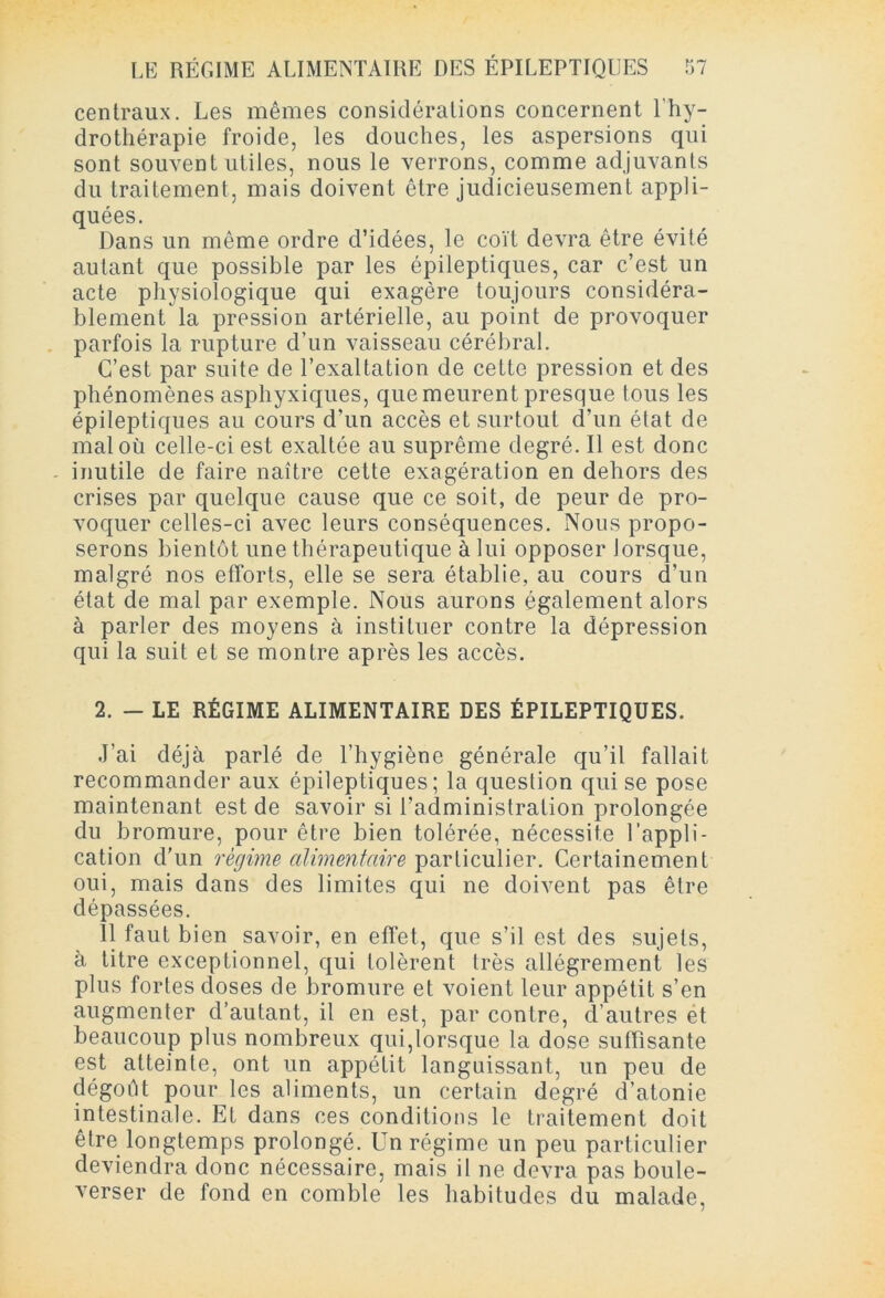 centraux. Les mêmes considérations concernent l’hy- drothérapie froide, les douches, les aspersions qui sont souvent utiles, nous le verrons, comme adjuvants du traitement, mais doivent être judicieusement appli- quées. Dans un même ordre d’idées, le coït devra être évité autant que possible par les épileptiques, car c’est un acte physiologique qui exagère toujours considéra- blement la pression artérielle, au point de provoquer parfois la rupture d’un vaisseau cérébral. C’est par suite de l’exaltation de cette pression et des phénomènes asphyxiques, que meurent presque tous les épileptiques au cours d’un accès et surtout d’un état de mal où celle-ci est exaltée au suprême degré. Il est donc inutile de faire naître cette exagération en dehors des crises par quelque cause que ce soit, de peur de pro- voquer celles-ci avec leurs conséquences. Nous propo- serons bientôt une thérapeutique à lui opposer lorsque, malgré nos efforts, elle se sera établie, au cours d’un état de mal par exemple. Nous aurons également alors à parler des moyens à instituer contre la dépression qui la suit et se montre après les accès. 2. - LE RÉGIME ALIMENTAIRE DES ÉPILEPTIQUES. J’ai déjà parlé de l’hygiène générale qu’il fallait recommander aux épileptiques; la question qui se pose maintenant est de savoir si l’administration prolongée du bromure, pour être bien tolérée, nécessite l’appli- cation d'un régime alimentaire particulier. Certainement oui, mais dans des limites qui ne doivent pas être dépassées. 11 faut bien savoir, en effet, que s’il est des sujets, à titre exceptionnel, qui tolèrent très allègrement les plus fortes doses de bromure et voient leur appétit s’en augmenter d’autant, il en est, par contre, d’autres et beaucoup plus nombreux qui,lorsque la dose suffisante est atteinte, ont un appétit languissant, un peu de dégoût pour les aliments, un certain degré d’atonie intestinale. Et dans ces conditions le traitement doit être longtemps prolongé. Un régime un peu particulier deviendra donc nécessaire, mais il ne devra pas boule- verser de fond en comble les habitudes du malade,