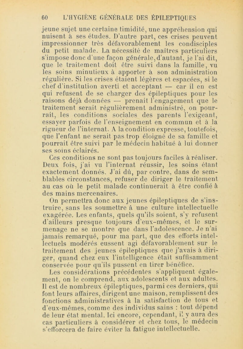 jeune sujet une certaine timidité, une appréhension qui nuisent à ses études. D’autre part, ces crises peuvent impressionner très défavorablement les condisciples du petit malade. La nécessité de maîtres particuliers s’impose donc d’une façon générale, d’autant, je l’ai dit, que le traitement doit être suivi dans la famille, vu les soins minutieux à apporter à son administration régulière. Si les crises étaient légères et espacées, si le chef d’institution averti et acceptant — car il en est qui refusent de se charger des épileptiques pour les raisons déjà données — prenait l’engagement que le traitement serait régulièrement administré, on pour- rait, les conditions sociales des parents l’exigeant, essayer parfois de l’enseignement en commun et à la rigueur de l’internat. A la condition expresse, toutefois, que l’enfant ne serait pas trop éloigné de sa famille et pourrait être suivi par le médecin habitué à lui donner ses soins éclairés. Ces conditions ne sont pas toujours faciles à réaliser. Deux fois, j’ai vu l’internat réussir, les soins étant exactement donnés. J’ai dû, par contre, dans de sem- blables circonstances, refuser de diriger le traitement au cas où le petit malade continuerait à être confié à des mains mercenaires. On permettra donc aux jeunes épileptiques de s’ins- truire, sans les soumettre à une culture intellectuelle exagérée. Les enfants, quels qu’ils soient, s’y refusent d’ailleurs presque toujours d’eux-mêmes, et le sur- menage ne se montre que dans l’adolescence. Je n’ai jamais remarqué, pour ma part, que des efforts intel- lectuels modérés eussent agi défavorablement sur le traitement des jeunes épileptiques que j’avais à diri- ger, quand chez eux l’intelligence était suffisamment conservée pour qu’ils pussent en tirer bénéfice. Les considérations précédentes s’appliquent égale- ment, on le comprend, aux adolescents et aux adultes. Il est de nombreux épileptiques, parmi ces derniers, qui font leurs affaires, dirigent une maison, remplissent des fonctions administratives à la satisfaction de tous et d’eux-mêmes, comme des individus sains : tout dépend de leur état mental. Ici encore, cependant, il y aura des cas particuliers à considérer et chez tous, le médecin s'efforcera de faire éviter la fatigue intellectuelle.