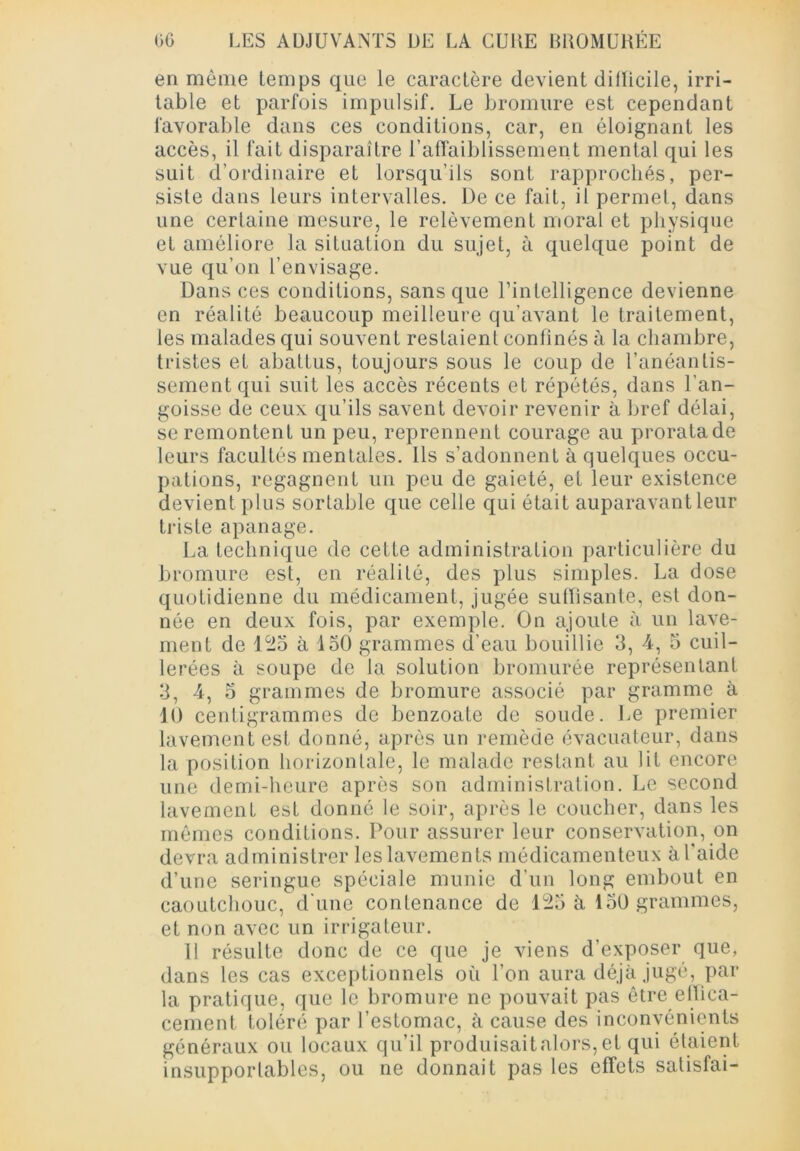 en même temps que le caractère devient dillicile, irri- table et parfois impulsif. Le bromure est cependant favorable dans ces conditions, car, en éloignant les accès, il fait disparaître l’affaiblissement mental qui les suit d’ordinaire et lorsqu’ils sont rapprochés, per- siste dans leurs intervalles. De ce fait, il permet, dans une certaine mesure, le relèvement moral et physique et améliore la situation du sujet, à quelque point de vue qu’on l’envisage. Dans ces conditions, sans que l’intelligence devienne en réalité beaucoup meilleure qu’avant le traitement, les malades qui souvent restaient confinés à la chambre, tristes et abattus, toujours sous le coup de l’anéantis- sement qui suit les accès récents et répétés, dans l’an- goisse de ceux qu’ils savent devoir revenir à bref délai, se remontent un peu, reprennent courage au prorata de leurs facultés mentales. Ils s’adonnent à quelques occu- pations, regagnent un peu de gaieté, et leur existence devient plus sortable que celle qui était auparavant leur triste apanage. La technique de cette administration particulière du bromure est, en réalité, des plus simples. La dose quotidienne du médicament, jugée suffisante, est don- née en deux fois, par exemple. On ajoute à un lave- ment de 125 à ISO grammes d’eau bouillie 3, 4, 5 cuil- lerées à soupe de la solution bromurée représentant 3, 4, 5 grammes de bromure associé par gramme à 10 centigrammes de benzoate de soude. Le premier lavement est donné, après un remède évacuateur, dans la position horizontale, le malade restant au lit encore une demi-heure après son administration. Le second lavement est donné le soir, après le coucher, dans les mêmes conditions. Pour assurer leur conservation, on devra administrer les lavements médicamenteux à l’aide d’une seringue spéciale munie d’un long embout en caoutchouc, d'une contenance de 125 à 150 grammes, et non avec un irrigateur. 11 résulte donc de ce que je viens d’exposer que, dans les cas exceptionnels où l’on aura déjà jugé, par la pratique, que le bromure ne pouvait pas être effica- cement toléré par l’estomac, à cause des inconvénients généraux ou locaux qu’il produisait alors, et qui étaient insupportables, ou ne donnait pas les effets satisfai-