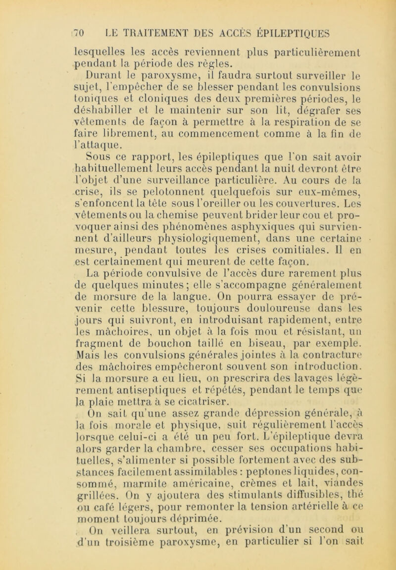 lesquelles les accès reviennent plus particulièrement pendant la période des règles. Durant le paroxysme, il faudra surtout surveiller le sujet, l’empêcher de se blesser pendant les convulsions toniques et cloniques des deux premières périodes, le déshabiller et le maintenir sur son lit, dégrafer ses vêtements de façon à permettre à la respiration de se faire librement, au commencement comme à la fin de l’attaque. Sous ce rapport, les épileptiques que l'on sait avoir habituellement leurs accès pendant la nuit devront être l’objet d’une surveillance particulière. Au cours de la crise, ils se pelotonnent quelquefois sur eux-mêmes, s’enfoncent la tète sous l’oreiller ou les couvertures. Les vêtements ou la chemise peuvent brider leur cou et pro- voquer ainsi des phénomènes asphyxiques qui survien- nent d’ailleurs physiologiquement, dans une certaine mesure, pendant toutes les crises comitiales. Il en est certainement qui meurent de cette façon. La période convulsive de l’accès dure rarement plus de quelques minutes; elle s’accompagne généralement de morsure de la langue. On pourra essayer de pré- venir cette blessure, toujours douloureuse dans les jours qui suivront, en introduisant rapidement, entre les mâchoires, un objet à la fois mou et résistant, un fragment de bouchon taillé en biseau, par exemple. Mais les convulsions générales jointes à la contracture des mâchoires empêcheront souvent son introduction. Si la morsure a eu lieu, on prescrira des lavages légè- rement antiseptiques et répétés, pendant le temps que la plaie mettra à se cicatriser. On sait qu’une assez grande dépression générale, à la fois morale et physique, suit régulièrement l’accès lorsque celui-ci a été un peu fort. L’épileptique devra alors garder la chambre, cesser ses occupations habi- tuelles, s’alimenter si possible fortement avec des sub- stances facilement assimilables : peptones liquides, con- sommé, marmite américaine, crèmes et lait, viandes grillées. On y ajoutera des stimulants diffusibles, thé ou café légers, pour remonter la tension artérielle à ce moment toujours déprimée. On veillera surtout, en prévision d’un second ou d’un troisième paroxysme, en particulier si l’on sait