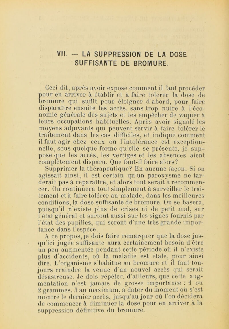 VII. — LA SUPPRESSION DE LA DOSE SUFFISANTE DE BROMURE. Ceci dit, après avoir exposé comment il faut procéder pour en arriver à établir et à faire tolérer la dose de bromure qui suffit pour éloigner d’abord, pour faire disparaître ensuite les accès, sans trop nuire à l’éco- nomie générale des sujets et les empêcher de vaquer à leurs occupations habituelles. Après avoir signalé les moyens adjuvants qui peuvent servir à faire tolérer le traitement dans les cas difficiles, et indiqué comment il faut agir chez ceux où l’intolérance est exception- nelle, sous quelque forme qu’elle se présente, je sup- pose que les accès, les vertiges et les absences aient complètement disparu. Que faut-il faire alors? Supprimer la thérapeutique? En aucune façon. Si on agissait ainsi, il est certain qu’un paroxysme ne tar- derait pas à reparaître, et alors tout serait à recommen- cer. On continuera tout simplement à surveiller le trai- tement et à faire tolérer au malade, dans les meilleures conditions, la dose suffisante de bromure. On se basera, puisqu’il n’existe plus de crises ni de petit mal, sur l’état général et surtout aussi sur les signes fournis par l’état des pupilles, qui seront d’une très grande impor- tance dans l’espèce. A ce propos, je dois faire remarquer que la dose jus- qu’ici jugée suffisante aura certainement besoin d’être un peu augmentée pendant cette période où il n'existe plus d’accidents, où la maladie est étale, pour ainsi dire. L’organisme s'habitue au bromure et il faut tou- jours craindre la venue d’un nouvel accès qui serait désastreuse. Je dois répéter, d’ailleurs, que cette aug- mentation n’est jamais de grosse importance : 1 ou 2 grammes, 3 au maximum, à dater du moment où s’est montré le dernier accès, jusqu’au jour où l’on décidera de commencer <i diminuer la dose pour en arriver à la suppression définitive du bromure.