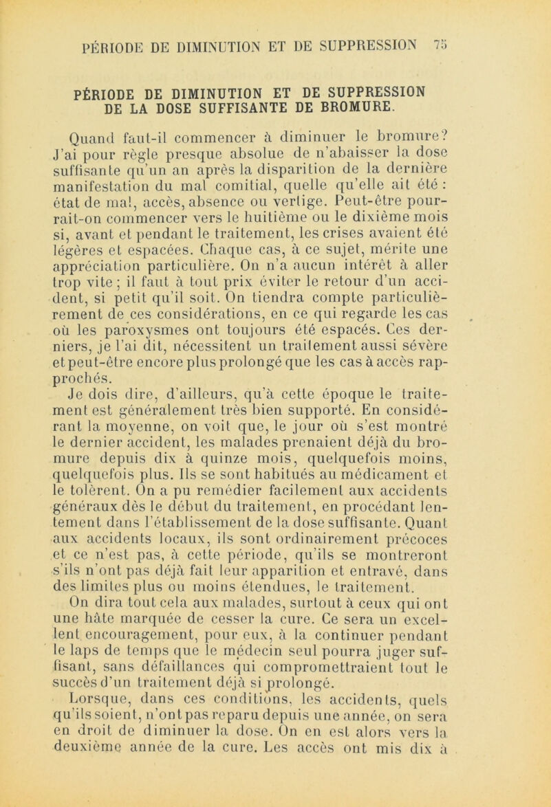 PÉRIODE DE DIMINUTION ET DE SUPPRESSION DE LA DOSE SUFFISANTE DE BROMURE. Quand faut-il commencer à diminuer le bromure? J’ai pour règle presque absolue de n’abaisser la dose suffisante qu’un an après la disparition de la dernière manifestation du mal comitial, quelle qu’elle ait été: état de mal, accès, absence ou vertige. Peut-être pour- rait-on commencer vers le huitième ou le dixième mois si, avant et pendant le traitement, les crises avaient été légères et espacées. Chaque cas, à ce sujet, mérite une appréciation particulière. On n’a aucun intérêt à aller trop vite; il faut à tout prix éviter le retour d’un acci- dent, si petit qu’il soit. On tiendra compte particuliè- rement de ces considérations, en ce qui regarde les cas où les paroxysmes ont toujours été espacés. Ces der- niers, je l’ai dit, nécessitent un trailement aussi sévère et peut-être encore plus prolongé que les cas à accès rap- prochés. Je dois dire, d’ailleurs, qu’à cette époque le traite- ment est généralement très bien supporté. En considé- rant la moyenne, on voit que, le jour où s’est montré le dernier accident, les malades prenaient déjà du bro- mure depuis dix à quinze mois, quelquefois moins, quelquefois plus. Ils se sont habitués au médicament et le tolèrent. On a pu remédier facilement aux accidents généraux dès le début du traitement, en procédant len- tement dans l’établissement de la dose suffisante. Quant aux accidents locaux, ils sont ordinairement précoces et ce n’est pas, à cette période, qu’ils se montreront s’ils n’ont pas déjà fait leur apparition et entravé, dans des limites plus ou moins étendues, le traitement. On dira tout cela aux malades, surtout à ceux qui ont une hâte marquée de cesser la cure. Ce sera un excel- lent encouragement, pour eux, à la continuer pendant le laps de temps que le médecin seul pourra juger suf- fisant, sans défaillances qui compromettraient tout le succès d’un traitement déjà si prolongé. Lorsque, dans ces conditions, les accidents, quels qu’ils soient, n’ont pas reparu depuis une année, on sera en droit de diminuer la dose. On en est alors vers la deuxième année de la cure. Les accès ont mis dix à