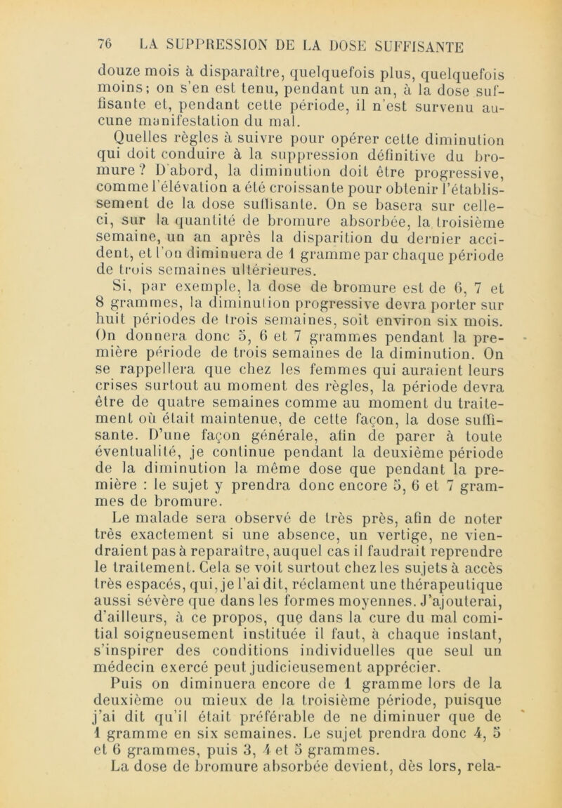 douze mois à disparaître, quelquefois plus, quelquefois moins; on s’en est tenu, pendant un an, à la dose suf- fisante et, pendant cette période, il n’est survenu au- cune manifestation du mal. Quelles règles à suivre pour opérer cette diminution qui doit conduire à la suppression définitive du bro- mure ? D abord, la diminution doit être progressive, comme l'élévation a été croissante pour obtenir l’établis- sement de la dose sullisante. On se basera sur celle- ci, sur la quantité de bromure absorbée, la troisième semaine, un an après la disparition du dernier acci- dent, et l’on diminuera de 1 gramme par chaque période de trois semaines ultérieures. Si, par exemple, la dose de bromure est de 6, 7 et 8 grammes, la diminution progressive devra porter sur huit périodes de trois semaines, soit environ six mois. On donnera donc 5, 6 et 7 grammes pendant la pre- mière période de trois semaines de la diminution. On se rappellera que chez les femmes qui auraient leurs crises surtout au moment des règles, la période devra être de quatre semaines comme au moment du traite- ment où était maintenue, de cette façon, la dose suffi- sante. D’une façon générale, afin de parer à toute éventualité, je continue pendant la deuxième période de la diminution la même dose que pendant la pre- mière : le sujet y prendra donc encore 5, fi et 7 gram- mes de bromure. Le malade sera observé de très près, afin de noter très exactement si une absence, un vertige, ne vien- draient pas à reparaître, auquel cas il faudrait reprendre le traitement. Cela se voit surtout chez les sujets à accès très espacés, qui, je l’ai dit, réclament une thérapeutique aussi sévère que dans les formes moyennes. J’ajouterai, d'ailleurs, à ce propos, que dans la cure du mal comi- tial soigneusement instituée il faut, à chaque instant, s’inspirer des conditions individuelles que seul un médecin exercé peut judicieusement apprécier. Puis on diminuera encore de 1 gramme lors de la deuxième ou mieux de la troisième période, puisque j’ai dit qu’il était préférable de ne diminuer que de 1 gramme en six semaines. Le sujet prendra donc 4, 5 et 6 grammes, puis 3, 4 et 3 grammes. La dose de bromure absorbée devient, dès lors, rela-