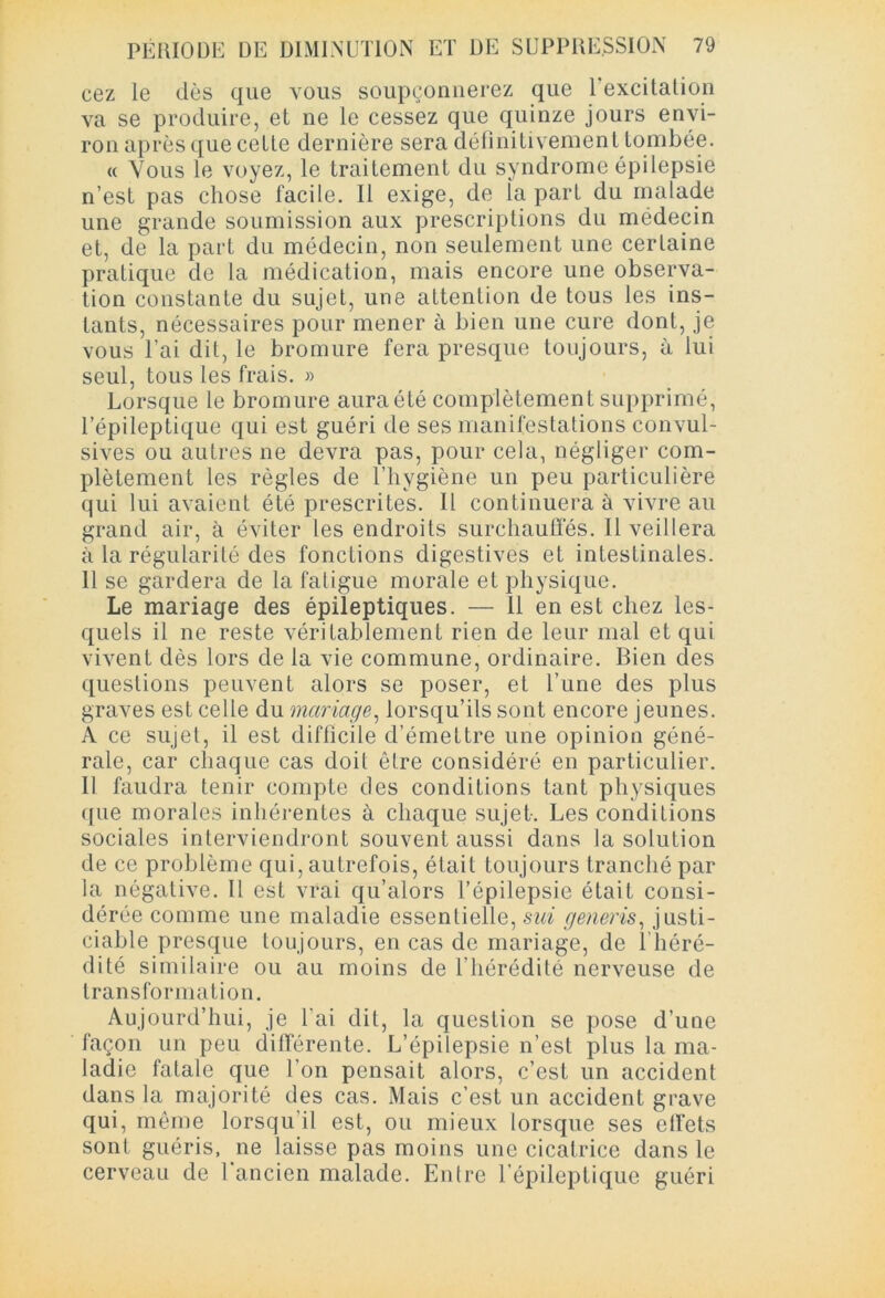 cez le dès que vous soupçonnerez que 1 excitation va se produire, et ne le cessez que quinze jours envi- ron après que cette dernière sera définitivement tombée. « Vous le voyez, le traitement du syndrome épilepsie n’est pas chose facile. Il exige, de la part du malade une grande soumission aux prescriptions du médecin et, de la part du médecin, non seulement une certaine pratique de la médication, mais encore une observa- tion constante du sujet, une attention de tous les ins- tants, nécessaires pour mener à bien une cure dont, je vous l’ai dit, le bromure fera presque toujours, à lui seul, tous les frais. » Lorsque le bromure auraété complètement supprimé, l’épileptique qui est guéri de ses manifestations convul- sives ou autres ne devra pas, pour cela, négliger com- plètement les règles de l’hygiène un peu particulière qui lui avaient été prescrites. Il continuera à vivre au grand air, à éviter les endroits surchauffés. Il veillera à la régularité des fonctions digestives et intestinales. 11 se gardera de la fatigue morale et physique. Le mariage des épileptiques. — 11 en est chez les- quels il ne reste véritablement rien de leur mal et qui vivent dès lors de la vie commune, ordinaire. Bien des questions peuvent alors se poser, et Tune des plus graves est celle du mariage, lorsqu’ils sont encore jeunes. A ce sujet, il est difficile d’émettre une opinion géné- rale, car chaque cas doit être considéré en particulier. Il faudra tenir compte des conditions tant physiques que morales inhérentes à chaque sujet. Les conditions sociales interviendront souvent aussi dans la solution de ce problème qui, autrefois, était toujours tranché par la négative. Il est vrai qu’alors l’épilepsie était consi- dérée comme une maladie essentielle, sui generis, justi- ciable presque toujours, en cas de mariage, de 1 héré- dité similaire ou au moins de l’hérédité nerveuse de transformation. Aujourd’hui, je l'ai dit, la question se pose d’une façon un peu différente. L’épilepsie n’est plus la ma- ladie fatale que l’on pensait alors, c’est un accident dans la majorité des cas. Mais c’est un accident grave qui, même lorsqu’il est, ou mieux lorsque ses etfets sont guéris, ne laisse pas moins une cicatrice dans le cerveau de l’ancien malade. Entre l’épileptique guéri