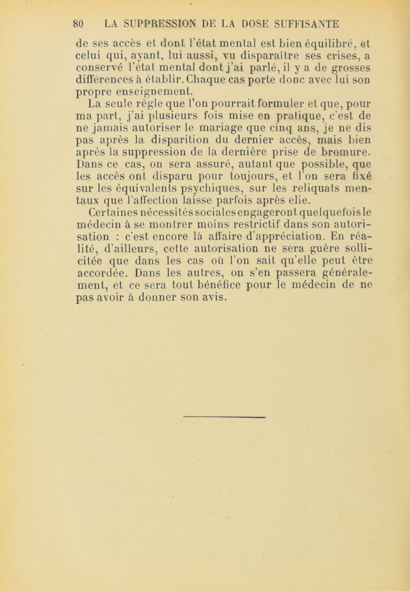 de ses accès et dont l’état mental est bien équilibré, Gt celui qui, ayant, lui aussi, vu disparaître ses crises, a conservé l’état mental dont j’ai parlé, il y a de grosses différences à établir. Chaque cas porte donc avec lui son propre enseignement. La seule règle que l’on pourrait formuler et que, pour ma part, j’ai plusieurs fois mise en pratique, c’est de ne jamais autoriser le mariage que cinq ans, je ne dis pas après la disparition du dernier accès, mais bien après la suppression de la dernière prise de bromure. Dans ce cas, on sera assuré, autant que possible, que les accès ont disparu pour toujours, et l’on sera fixé sur les équivalents psychiques, sur les reliquats men- taux que l’affection laisse parfois après elle. Certaines nécessités socialesengageront quelquefoisle médecin à se montrer moins restrictif dans son autori- sation : c'est encore là affaire d’appréciation. En réa- lité, d’ailleurs, cette autorisation ne sera guère solli- citée que dans les cas où l’on sait qu’elle peut être accordée. Dans les autres, on s’en passera générale- ment, et ce sera tout bénéfice pour le médecin de ne pas avoir à donner son avis.