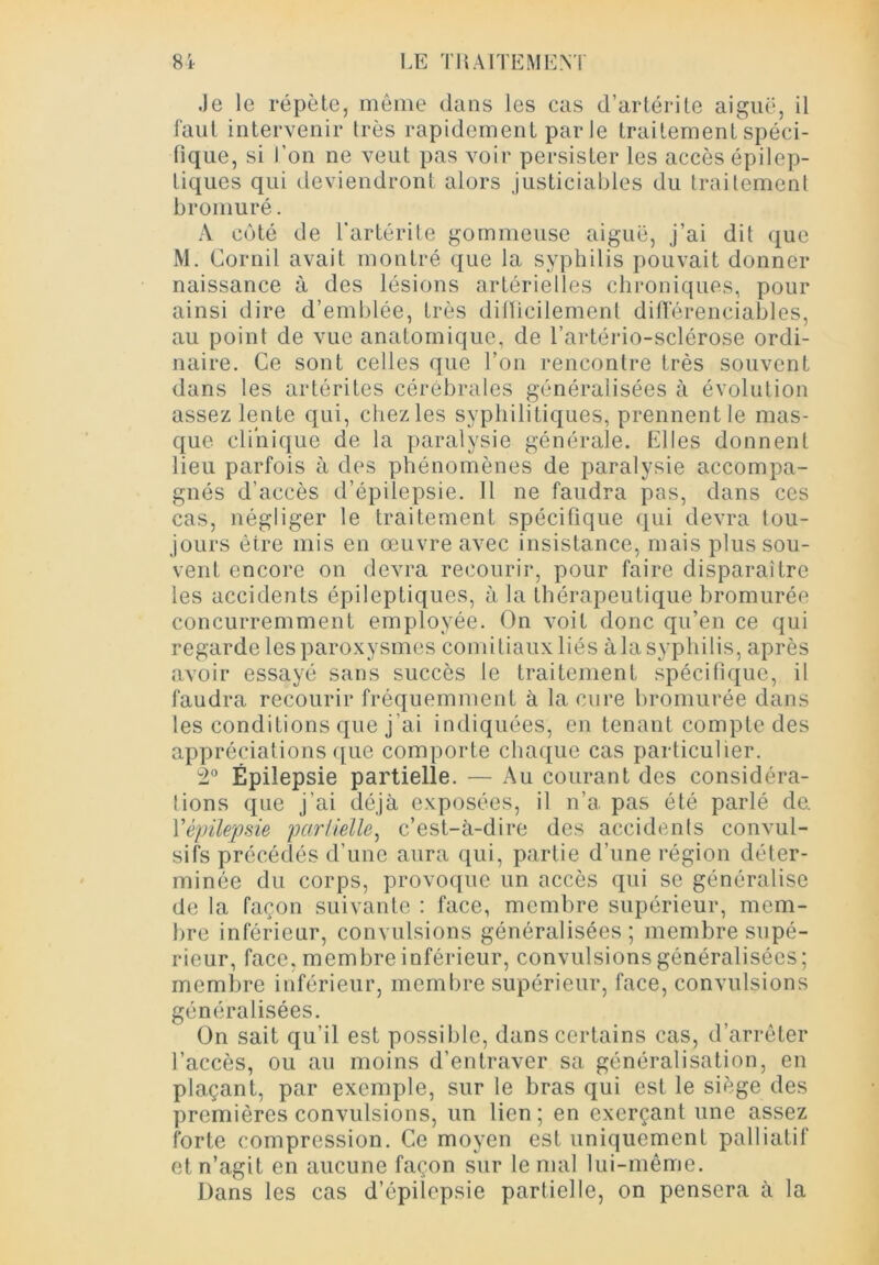 Je le répèle, même dans les cas d’artérite aiguë, il faut intervenir 1res rapidement par le traitement spéci- fique, si l’on ne veut pas voir persister les accès épilep- tiques qui deviendront alors justiciables du traitement bromuré. A côté de l’artérite gommeuse aiguë, j’ai dit que M. Cornil avait montré que la syphilis pouvait donner naissance à des lésions artérielles chroniques, pour ainsi dire d’emblée, très difficilement différentiables, au point de vue anatomique, de l’artério-sclérose ordi- naire. Ce sont celles que l’on rencontre très souvent dans les arthrites cérébrales généralisées à évolution assez lente qui, chez les syphilitiques, prennent le mas- que clinique de la paralysie générale. Elles donnent lieu parfois à des phénomènes de paralysie accompa- gnés d’accès d’épilepsie. 11 ne faudra pas, dans ces cas, négliger le traitement spécifique qui devra tou- jours être mis en œuvre avec insistance, mais plus sou- vent encore on devra recourir, pour faire disparaître les accidents épileptiques, à la thérapeutique bromurée concurremment employée. On voit donc qu’en ce qui regarde les paroxysmes comitiaux liés à la syphilis, après avoir essayé sans succès le traitement spécifique, il faudra recourir fréquemment à la cure bromurée dans les conditions que j’ai indiquées, en tenant compte des appréciations que comporte chaque cas particulier. 2° Épilepsie partielle. — Au courant des considéra- tions que j'ai déjà exposées, il n’a pas été parlé de. l'épilepsie partielle, c’est-à-dire des accidents convul- sifs précédés d’une aura qui, partie d’une région déter- minée du corps, provoque un accès qui se généralise de la façon suivante : face, membre supérieur, mem- bre inférieur, convulsions généralisées; membre supé- rieur, face, membre inférieur, convulsions généralisées; membre inférieur, membre supérieur, face, convulsions généralisées. On sait qu’il est possible, dans certains cas, d’arrêter l’accès, ou au moins d’entraver sa généralisation, en plaçant, par exemple, sur le bras qui est le siège des premières convulsions, un lien; en exerçant une assez forte compression. Ce moyen est uniquement palliatif et n’agit en aucune façon sur le mal lui-même. Dans les cas d’épilepsie partielle, on pensera à la