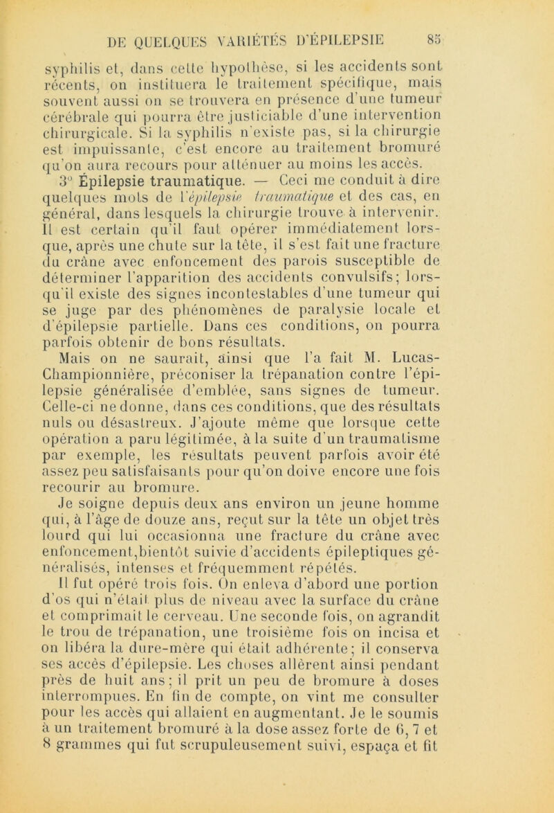 syphilis et, dans cette hypothèse, si les accidents sont récents, on instituera le traitement spécifique, mais souvent aussi on se trouvera en présence d’une tumeur cérébrale qui pourra être justiciable d’une intervention chirurgicale. Si la syphilis n'existe pas, si la chirurgie est impuissante, c’est encore au traitement bromuré qu’on aura recours pour atténuer au moins les accès. 3° Épilepsie traumatique. — Ceci me conduit à dire quelques mots de l'épilepsie traumatique et des cas, en général, dans lesquels la chirurgie trouve à intervenir. Il est certain qu’il faut opérer immédiatement lors- que, après une chute sur la tête, il s’est fait une fracture du crâne avec enfoncement des parois susceptible de déterminer l’apparition des accidents convulsifs; lors- qu'il existe des signes incontestables d’une tumeur qui se juge par des phénomènes de paralysie locale et d’épilepsie partielle. Dans ces conditions, on pourra parfois obtenir de bons résultats. Mais on ne saurait, ainsi que l’a fait M. Lucas- Championnière, préconiser la trépanation contre l’épi- lepsie généralisée d’emblée, sans signes de tumeur. Celle-ci ne donne, dans ces conditions, que des résultats nuis ou désastreux. J’ajoute même que lorsque cette opération a paru légitimée, à la suite d’un traumatisme par exemple, les résultats peuvent parfois avoir été assez peu satisfaisants pour qu’on doive encore une fois recourir au bromure. Je soigne depuis deux ans environ un jeune homme qui, à l’âge de douze ans, reçut sur la tête un objet très lourd qui lui occasionna une fracture du crâne avec enfoncement,bientôt suivie d’accidents épileptiques gé- néralisés, intenses et fréquemment répétés. Il fut opéré trois fois. On enleva d’abord une portion d’os qui n’étaii plus de niveau avec la surface du crâne et comprimait le cerveau. Une seconde fois, on agrandit le trou de trépanation, une troisième fois on incisa et on libéra la dure-mère qui était adhérente; il conserva ses accès d’épilepsie. Les choses allèrent ainsi pendant près de huit ans; il prit un peu de bromure à doses interrompues. En fin de compte, on vint me consulter pour les accès qui allaient en augmentant. Je le soumis à un traitement bromuré à la dose assez forte de G, 7 et S grammes qui fut scrupuleusement suivi, espaça et fit