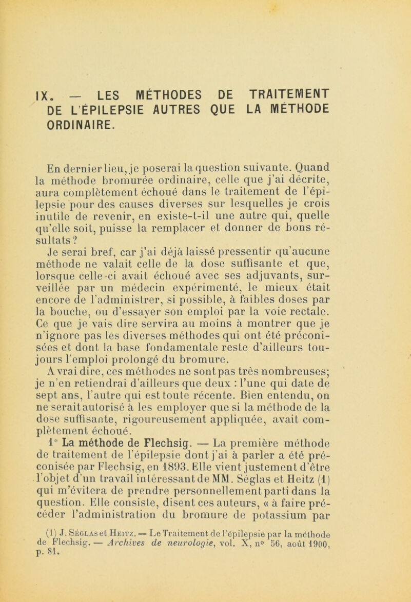 IX. — LES MÉTHODES DE TRAITEMENT DE L ÉPILEPSIE AUTRES QUE LA MÉTHODE ORDINAIRE. En dernier lieu, je poserai la question suivante. Quand la méthode bromurée ordinaire, celle que j’ai décrite, aura complètement échoué dans le traitement de 1 épi- lepsie pour des causes diverses sur lesquelles je crois inutile de revenir, en existe-t-il une autre qui, quelle qu’elle soit, puisse la remplacer et donner de bons ré- sultats? Je serai bref, car j’ai déjà laissé pressentir qu’aucune méthode ne valait celle de la dose suffisante et que, lorsque celle-ci avait échoué avec ses adjuvants, sur- veillée par un médecin expérimenté, le mieux était encore de l’administrer, si possible, à faibles doses par la bouche, ou d’essayer son emploi par la voie rectale. Ce que je vais dire servira au moins à montrer que je n’ignore pas les diverses méthodes qui ont été préconi- sées et dont la base fondamentale reste d’ailleurs tou- jours l'emploi prolongé du bromure. A vrai dire, ces méthodes ne sontpas très nombreuses; je n’en retiendrai d’ailleurs que deux : l’une qui date de sept ans, l’autre qui est toute récente. Bien entendu, on ne serait autorisé à les employer que si la méthode de la dose suffisante, rigoureusement appliquée, avait com- plètement échoué. 1° La méthode de Flechsig. — La première méthode de traitement de l’épilepsie dont j’ai à parler a été pré- conisée par Flechsig, en 1893. Elle vient justement d’être l’objet d’un travail intéressant de MM. Séglas et Heitz (1) qui m’évitera de prendre personnellementparti dans la question. Elle consiste, disent ces auteurs, « à faire pré- céder l’administration du bromure de potassium par (1) J.SÉGLAset IIeitz.— Le Traitement de l’épilepsie par la méthode de Flechsig. — Archives de neurologie, \ol. X, n° 56, août 1900, p. 81.