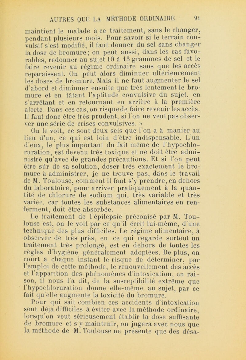 maintient le malade à ce traitement, sans le changer, pendant plusieurs mois. Pour savoir si le terrain con- vulsif s’est modifié, il faut donner du sel sans changer la dose de bromure; on peut aussi, dans les cas favo- rables, redonner au sujet 10 à 15 grammes de sel et le faire revenir au régime ordinaire sans que les accès reparaissent. On peut alors diminuer ultérieurement les doses de bromure. Mais il ne faut augmenter le sel d’abord et diminuer ensuite que très lentement le bro- mure et en tâtant l’aptitude convulsive du sujet, en s’arrêtant et en retournant en arrière à la première alerte. Dans ces cas, on risquede faire revenir les accès. Il faut donc être très prudent, si Ton ne veut pas obser- ver une série de crises convulsives. » On le voit, ce sont deux sels que l’on a à manier au lieu d’un, ce qui est loin d’être indispensable. L’un d’eux, le plus important du fait môme de l’hypochlo- ruration, est devenu très toxique et ne doit être admi- nistré qu’avec de grandes précautions. Et si l’on peut être sûr de sa solution, doser très exactement le bro- mure à administrer, je ne trouve pas, dans le travail de M. Toulouse, comment il faut s’y prendre, en dehors du laboratoire, pour arriver pratiquement à la quan- tité de chlorure de sodium qui, très variable et très variée, car toutes les substances alimentaires en ren- ferment, doit être absorbée. Le traitement de l’épilepsie préconisé par M. Tou- louse est, on le voit par ce qu’il écrit lui-même, d’une technique des plus difficiles. Le régime alimentaire, à observer de Irès près, en ce qui regarde surtout un traitement très prolongé, est en dehors de toutes les règles d’hygiène généralement adoptées. De plus, on court à chaque instant le risque de déterminer, par l’emploi de cette méthode, le renouvellement des accès et l’apparition des phénomènes d’intoxication, en rai- son, il nous l’a dit, de la susceptibilité extrême que l’hypochloruration donne elle-même au sujet, par ce fait qu’elle augmente la toxicité du bromure. Pour qui sait combien ces accidents d’intoxication sont déjà difficiles à éviter avec la méthode ordinaire, lorsqu’on veut sérieusement établir la dose suffisante de bromure et s’y maintenir, on jugera avec nous que la méthode de M. Toulouse ne présente que des désa-