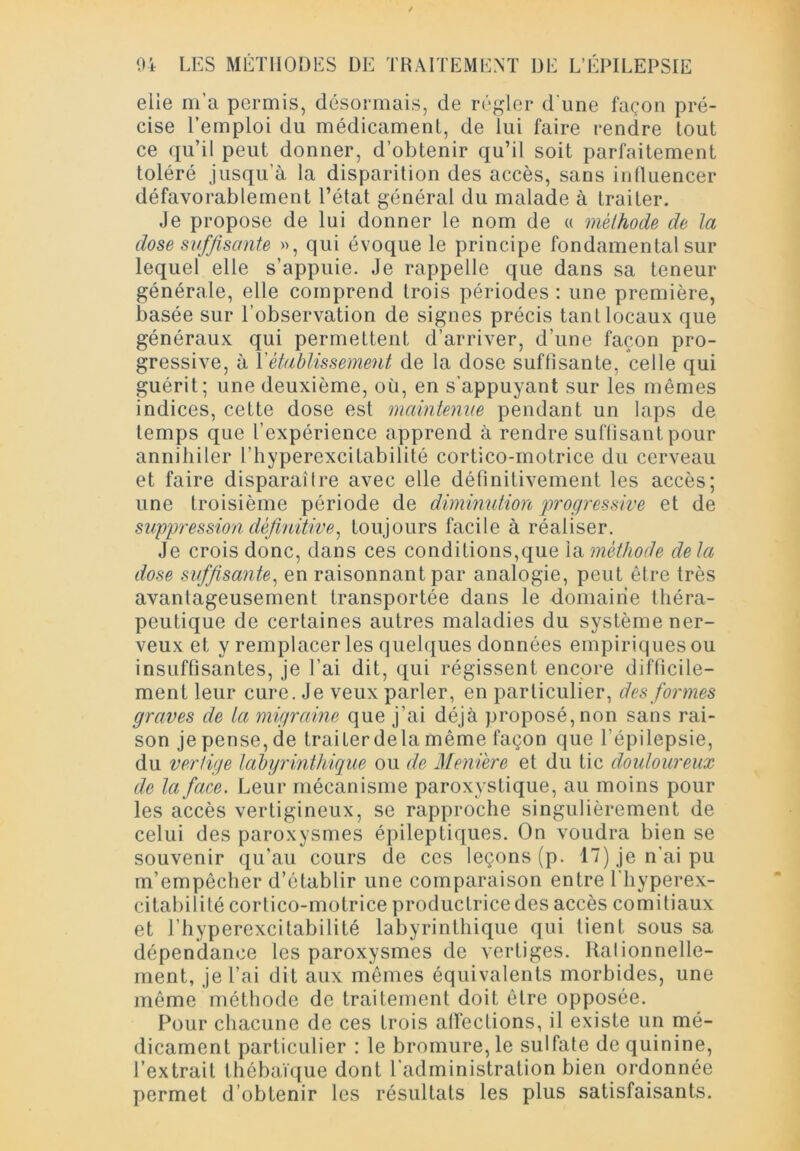 04 LES MÉTHODES DE TRAITEMENT DE L’ÉPILEPSIE elle m’a permis, désormais, de régler d'une façon pré- cise l’emploi du médicament, de lui faire rendre tout ce qu’il peut donner, d’obtenir qu’il soit parfaitement toléré jusqu’à la disparition des accès, sans influencer défavorablement l’état général du malade à traiter. Je propose de lui donner le nom de « mèlhode de la dose suffisante », qui évoque le principe fondamental sur lequel elle s’appuie. Je rappelle que dans sa teneur générale, elle comprend trois périodes : une première, basée sur l’observation de signes précis tant locaux que généraux qui permettent d’arriver, d’une façon pro- gressive, à l'établissement de la dose suffisante, celle qui guérit; une deuxième, où, en s’appuyant sur les mêmes indices, cette dose est maintenue pendant un laps de temps que l’expérience apprend à rendre suffisant pour annihiler l’hyperexcitabilité cortico-motrice du cerveau et faire disparaître avec elle définitivement les accès; une troisième période de diminution progressive et de suppression définitive, toujours facile à réaliser. Je crois donc, dans ces conditions,que la méthode de la dose suffisante, en raisonnant par analogie, peut être très avantageusement transportée dans le domaine théra- peutique de certaines autres maladies du système ner- veux et y remplacer les quelques données empiriques ou insuffisantes, je l’ai dit, qui régissent encore difficile- ment leur cure. Je veux parler, en particulier, des formes graves de ta migraine que j’ai déjà proposé, non sans rai- son je pense, de traiterdela même façon que l’épilepsie, du vertige labyrinthique ou de Membre et du tic douloureux de la face. Leur mécanisme paroxystique, au moins pour les accès vertigineux, se rapproche singulièrement de celui des paroxysmes épileptiques. On voudra bien se souvenir qu’au cours de ces leçons (p. 17) je n’ai pu m’empêcher d’établir une comparaison entre l’hyperex- citabilité cortico-motrice productrice des accès comitiaux et l’hyperexcitabilité labyrinthique qui tient sous sa dépendance les paroxysmes de vertiges. Rationnelle- ment, je l’ai dit aux mêmes équivalents morbides, une même méthode de traitement doit être opposée. Pour chacune de ces trois affections, il existe un mé- dicament particulier : le bromure, le sulfate de quinine, l’extrait thébaïque dont l’administration bien ordonnée permet d’obtenir les résultats les plus satisfaisants.