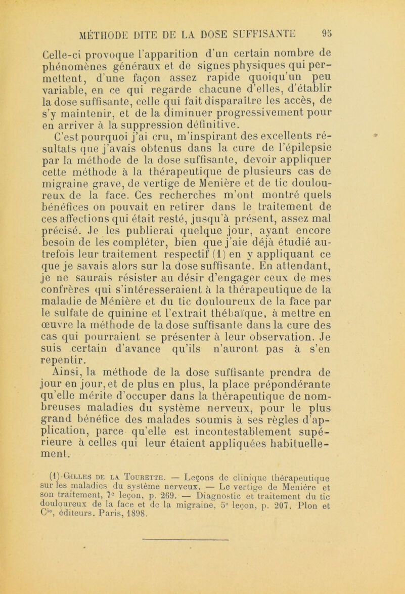 Celle-ci provoque l’apparition d’un certain nombre de phénomènes généraux et de signes physiques qui per- mettent, d une façon assez rapide quoiqu’un peu variable, en ce qui regarde chacune d’elles, d’établir la dose suffisante, celle qui fait disparaître les accès, de s’y maintenir, et de la diminuer progressivement pour en arriver à la suppression définitive. C’est pourquoi j’ai cru, m’inspirant des excellents ré- sultats que j’avais obtenus dans la cure de l’épilepsie par la méthode de la dose suffisante, devoir appliquer cette méthode à la thérapeutique de plusieurs cas de migraine grave, de vertige de Menière et de tic doulou- reux de la face. Ces recherches m’ont montré quels bénéfices on pouvait en retirer dans le traitement de ces affeclions qui était resté, jusqu’à présent, assez mal précisé. Je les publierai quelque jour, ayant encore besoin de les compléter, bien que j’aie déjà étudié au- trefois leur traitement respectif (1) en y appliquant ce que je savais alors sur la dose suffisante. En attendant, je ne saurais résister au désir d’engager ceux de mes confrères qui s’intéresseraient à la thérapeutique de la maladie de Ménière et du tic douloureux de la face par le sulfate de quinine et l’extrait thébaïque, à mettre en œuvre la méthode de la dose suffisante dans la cure des cas qui pourraient se présenter à leur observation. Je suis certain d’avance qu'ils n’auront pas à s’en repentir. Ainsi, la méthode de la dose suffisante prendra de jour en jour, et de plus en plus, la place prépondérante qu’elle mérite d’occuper dans la thérapeutique de nom- breuses maladies du système nerveux, pour le plus grand bénéfice des malades soumis à ses règles d’ap- plication, parce qu’elle est incontestablement supé- rieure à celles qui leur étaient appliquées habituelle- ment. (I) Gilles de la. Toürette. — Leçons de clinique thérapeutique sur les maladies du système nerveux. — Le vertige de Menière et son traitement, 7° leçon, p. 269. — Diagnostic et traitement du tic douloureux de la face et de la migraine, 5° leçon, p. 207. Plon et C‘°, éditeurs. Paris, 1898.