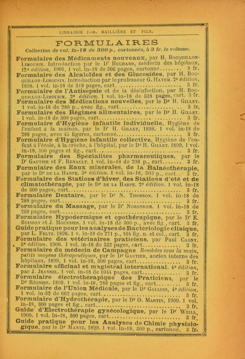 rre LIBRAIRIE J.-B. BAILLIÈRE ET FILS. FORMULAIRES Collection (le vol. in-18 de 300 p., cartonnés, à 3 tr. le volume. Formulaire des Médicaments nouveaux, par H. Bocquillon- Limousin. Introduction par le Dr IIuchard, médecin des hôpitaux, lîe édition, 1901. 1 vol. in-18 de 306 pages, cartonné 3 fr. Formulaire des Alcaloïdes et des Glucosides, par H. Boc- quillon-Limousin. Introduction par Ieprofesseur G. Hayem. 2e édition, 1899. 1 vol. in-18 de 318 pages, cart. 3 fr. Formulaire de l'Antisepsie et de la désinfection, par H. Boc- quillon-Limousin, 2e édition. 1 vol. in-18 de 338 pages, cart. 3 tr. Formulaire des Médications nouvelles, par le Dr H. Gillet. 1 vol. in-18 de 280 p., avec fig., cart '..... 3 fr. Formulaire des Régimes alimentaires, par le Dr H. Gillet. 1 vol. in-18 de 300 pages, cart 3 fr. Formulaire d’Hygiène infantile individuelle, Hygiène de l’enfant à la maisou, par le Dr H. Gillet, 1898. 1 vol. in-18 de 288 pages, avec 45 figures, cartonné 3 fr. Formulaire d’Hygiène infantile collective, Hygiène de l’en- fant à l’école, à la crèche, à l’hôpital, par le Dr II. Gillet. 1899. 1 vol. ' in-18, 300 pages et fig., cart 3 fr. Formulaire des Spécialités pharmaceutiques, par le Dr Gautier et F. Renault. 1 vol. in-18 de 298 p., cart 3 fr. Formulaire des Eaux minérales, de la Balnéothérapie, par le Dr de la Harpe. 3e édition. 1 vol. in-18, 300 p., cart.. 3 fr. Formulaire des Stations d’hiver, des Stations d’été et de climatothérapie, par le Dr de la Harpe. 2e édition. 1 vol. in-18 de 300 pages, cart 3 fr. Formulaire Dentaire, par le Dr N. Thomson. 1 vol. in-18 de 288 pages, cart 3 fr. Formulaire du Massage, par le Dr Norstrom. 1 vol. in-18 de 268 pages, cart 3 fr. Formulaire Hypodermique et opothérapique, par le Dr E. Boisson et J. Mousnier. 1 vol. in-18 de 300 p., avec fig., cart. 3 fr. Guide pratique pour les analyses de Bactériologie clinique, par L. Feltz. 1898. 1 v. in-18 de 271 p., 104 fig. n. et col., cart. 3 fr. Formulaire des vétérinaires praticiens, par Paul Cagny. , 3° édition. 1900. 1 vol. in-18 de 332 pages, cart 3 fr. Formulaire du médecin de Campagne Remèdes sous la main, petits moyens thérapeutiques, par le Dr Gautier, ancien interne des hôpitaux. 1899, 1 vol. in-18, 300 pages, cart 3 fr. Formulaire officinal et magistral international. 4e édition, par J. Jeannel. 1 vol. in-18 de 1044 pages, cart 3 fr —». AV AJ \_1 ALLUIO. l CLvCt LU ft 1 vol. in-32 de 662 pages, cart 3 fr‘ Formulaire d’Hydrothérapie, par le Dr O. Martin,’ 1900. 1 vol m-18, 300 pages et fig., cart 3 fr‘ Guide d’Eiectrothérapie gynécologique, par le Dr’ Weill* 1900. 1 vol. m-18, 300 pages, cart 3 fr’ Guide pratiqiie pour les Analyses de Chimie physiolo- gxque, par le D? Martz, 189,9. 1 vol, jq-18, 300 p., cartonné 3 fr. éB