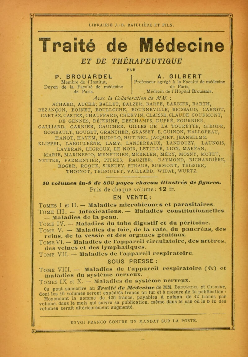 ET LIBRAIRIE J.-B. BAILLIÈRE ET FILS. =3 Traité de Médecine ET DE THÉRAPEUTIQUE PAR P. BROUARDEL Membre de l'Institut, Doyen de la Faculté de médecine de Paris. A . GILBERT Professeur agrégé à la Faculté de médecine de Paris, , Médecin de l'Hôpital Broussais. Avec la Collaboration de MM. : ACIIARD, AUCHÉ, BALLET, BALZER, BARBE, BARBIER, BARTH, BEZANÇON, BOINET, BOULLOCHE, BO UK NE VILLE, BRISSAUD, CARNOT, CARTAZ, CASTEX, CHAUFFARD, CHERVIN, CLAISSE, CLAUDE COUKMONT, DE GENNES, DÉJERINE, DESCHAMPS, DUPRÉ, FOURNIER, GALLIARD, GARNIER, GAUCHER, GILLES DE LA TOURETTE, GIRODE, GOMBAULT, GOUGET, GRANCHER, GRASSET, L. GUINON, HALLOPEAU, HANOT, HAYEM, HUDELO, HUTINEL, JACQUET, JEANSF.LME, KLIPPEL, LABOULBÈNE, LAMY, LANCEREAUX, LANDOUZY, LAUNOIS, LAVERAN, LEGROUX, LE NOIR, LETULLE, LION, MARFAN, MARIE, MARINESCO, MENETRIER, MERKLEN, MÉRY, MOSNY, MOTET, NETTER, PARMENTIER, PITRES, RAUZIER, RAYMOND, RICHARDIÈRE, ROGER, ROQUE, SI REDEY, ST R AU S, SURMONT, TEISSIER, THOINOT, TRI BOULET, VAILLARD, WIDAL, WURTZ. ÎO volumes in-8 de 800 payes chacun illustrés de figures. Prix de chaque volume: 12 fr. EN VENTE: Tomes I et II. — Maladies microbiennes et parasitaires. Tome III. — intoxications. — Maladies constitutionnelles. — Maladies de la peau. Tome IV. — Maladies du tube digestif et du péritoine. Tome V. — Maladies du foie, de la rate, du pancréas, des reins, de la vessie et des organes génitaux. Tome VI.— Maladies de l'appareil circulatoire, des artères, des veines et des lymphatiques. Tome VII. — Maladies de l’appareil respiratoire. SOUS PRESSE : Tome VIII. — Maladies de l’appareil respiratoire (tf/z) et maladies du système nerveux. Tomes IX et X. — Maladies «lu système nerveux. On peut souscrire au Traité de Médecine de MM. Brouakdel et Gilbert, dont les 10 volumes seront expédiés franco au fur et à mesure de la publication : Moyennant la somme de 120 francs, payables à raison de 12 francs par volume, dans le mois qui suivra sa publication, même dans le cas où le u ix des volumes serait ultérieurement augmenté. ENVOI FRANCO CONTRE UN MANDAT SUR LA POSTE.