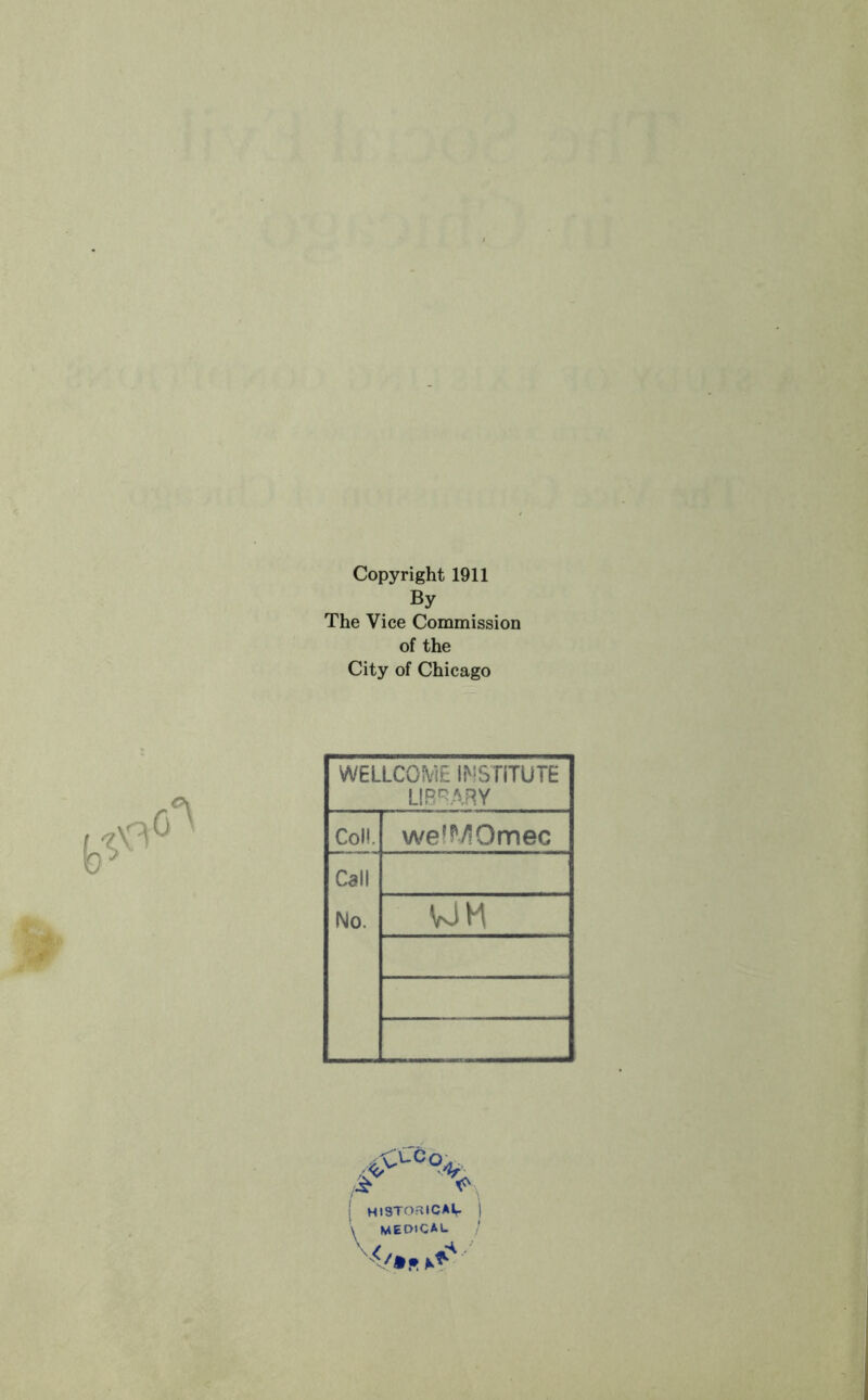 Copyright 1911 By The Vice Commission of the City of Chicago WELLCOiV'JE IMSTITUTE UR'^ARY Col!. welMOmec Call No. WH ! mSTOaiCAlr MEDICAU ,