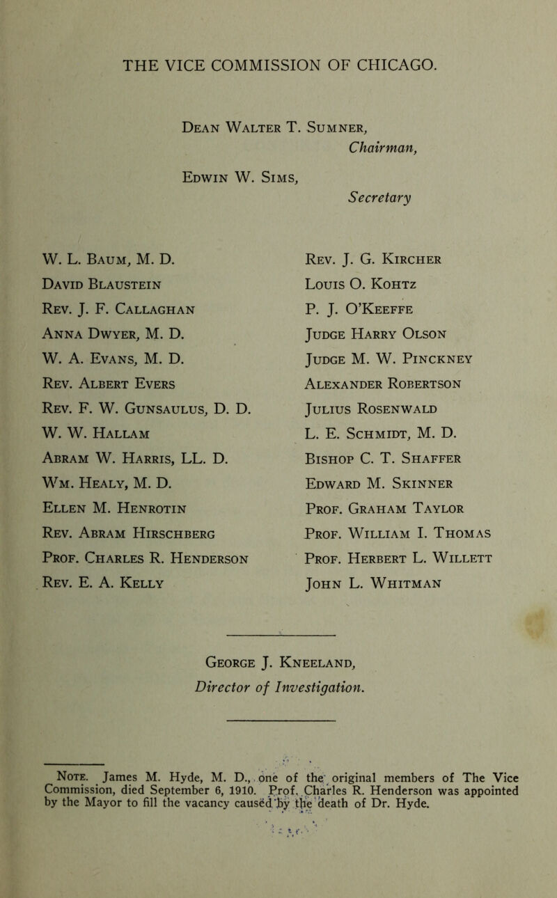 THE VICE COMMISSION OF CHICAGO. Dean Walter T. Sumner, Chairman, Edwin W. Sims, Secretary W. L. Baum, M. D. David Blaustein Rev. J. F. Callaghan Anna Dwyer, M. D. W. A. Evans, M. D. Rev. Albert Evers Rev. F. W. Gunsaulus, D. D. W. W. Hallam Abram W. Harris, LL. D. Wm. Healy, M. D. Ellen M. Henrotin Rev. Abram Hirschberg Prof. Charles R. Henderson . Rev. E. a. Kelly Rev. J. G. Kircher Louis O. Kohtz P. J. O’Keeffe Judge Harry Olson Judge M. W. Pinckney Alexander Robertson Julius Rosenwald L. E. Schmidt, M. D. Bishop C. T. Shaffer Edward M. Skinner Prof. Graham Taylor Prof. William I. Thomas Prof. Herbert L. Willett John L. Whitman George J. Kneeland, Director of Investigation. Note. James M. Hyde, M. D., one of the; original members of The Vice Commission, died September 6, 1910. Trof, .Charles R. Henderson was appointed by the Mayor to fill the vacancy caused jby t|ie’^eath of Dr. Hyde.