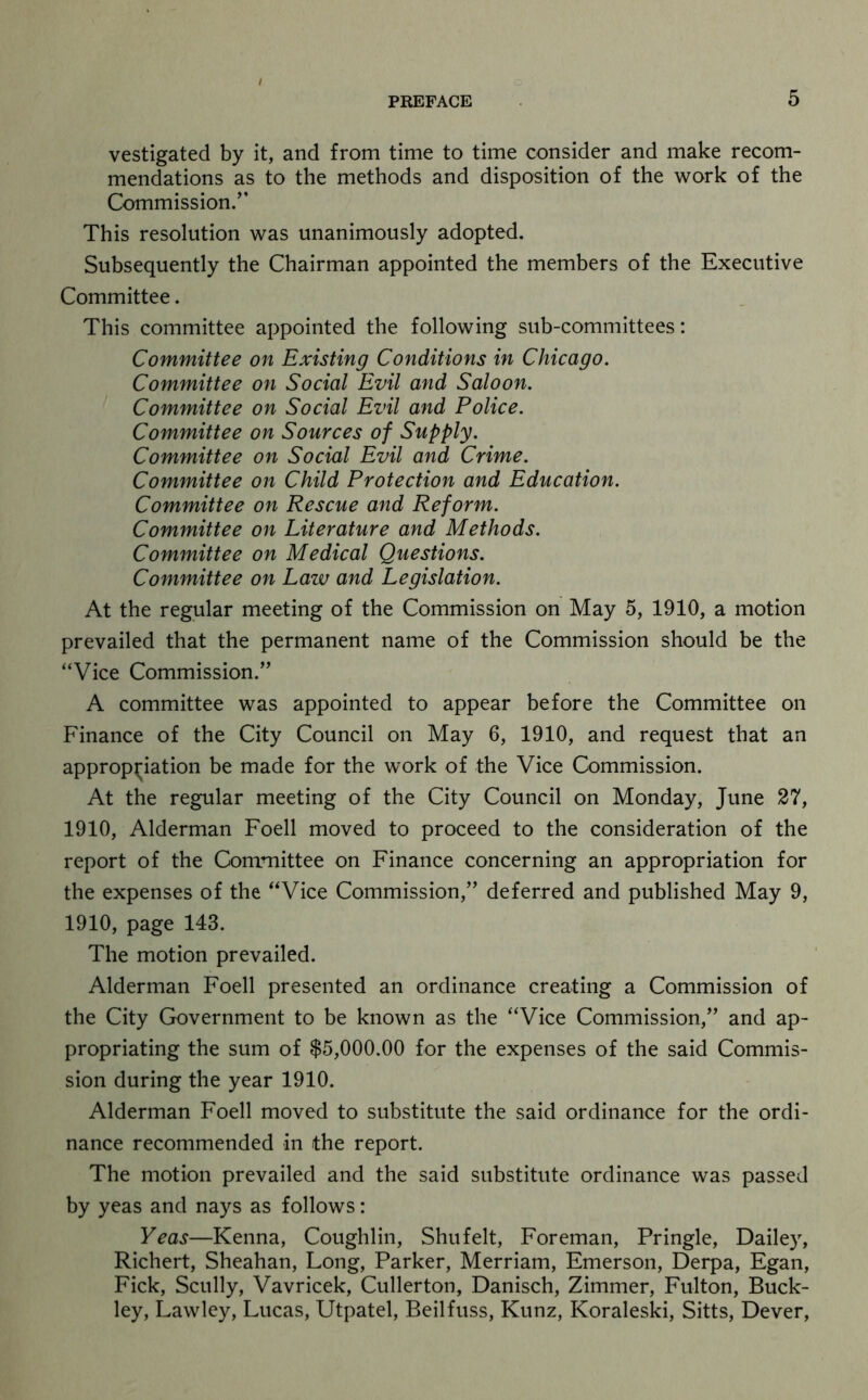 vestigated by it, and from time to time consider and make recom- mendations as to the methods and disposition of the work of the Commission.” This resolution was unanimously adopted. Subsequently the Chairman appointed the members of the Executive Committee. This committee appointed the following sub-committees: Committee on Existing Conditions in Chicago. Committee on Social Evil and Saloon. Committee on Social Evil and Police. Committee on Sources of Supply. Committee on Social Evil and Crime. Committee on Child Protection and Education. Committee on Rescue and Reform. Committee on Literature and Methods. Committee on Medical Questions. Committee on Law and Legislation. At the regular meeting of the Commission on May 5, 1910, a motion prevailed that the permanent name of the Commission should be the “Vice Commission.” A committee was appointed to appear before the Committee on Finance of the City Council on May 6, 1910, and request that an approp;;iation be made for the work of the Vice Commission. At the regular meeting of the City Council on Monday, June 27, 1910, Alderman Foell moved to proceed to the consideration of the report of the Committee on Finance concerning an appropriation for the expenses of the “Vice Commission,” deferred and published May 9, 1910, page 143. The motion prevailed. Alderman Foell presented an ordinance creating a Commission of the City Government to be known as the “Vice Commission,” and ap- propriating the sum of $5,000.00 for the expenses of the said Commis- sion during the year 1910. Alderman Foell moved to substitute the said ordinance for the ordi- nance recommended in the report. The motion prevailed and the said substitute ordinance was passed by yeas and nays as follows: Yeas—Kenna, Coughlin, Shu felt. Foreman, Pringle, Dailey, Richert, Sheahan, Long, Parker, Merriam, Emerson, Derpa, Egan, Pick, Scully, Vavricek, Cullerton, Danisch, Zimmer, Fulton, Buck- ley, Lawley, Lucas, Utpatel, Beil fuss, Kunz, Koraleski, Sitts, Dever,