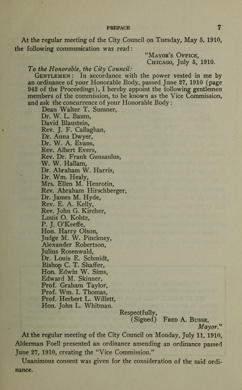 At the regular meeting of the City Council on Tuesday, May 5, 1910, the following communication was read: “Mayor's Office, Chicago, July 5, 1910. To the Honorable, the City Council: Gentlemen: In accordance with the power vested in me by an ordinance of your Honorable Body, passed June 27, 1910 (page 942 of the Proceedings), I hereby appoint the following gentlemen members of the commission, to be known as the Vice Commission, and ask the concurrence of your Honorable Body: Dean Walter T. Sumner, Dr. W. L. Baum, David Blaustein, Rev. J. F. Callaghan, Dr. Anna Dwyer, Dr. W. A. Evans, Rev. Albert Evers, Rev. Dr. Frank Gunsaulus, W. W. Hallam, Dr. Abraham W. Harris, Dr. Wm. Healy, Mrs. Ellen M. Henrotin, Rev. Abraham Hirschberger, Dr. James M. Hyde, Rev. E. A. Kelly, Rev. John G. Kircher, Louis O. Kohtz, P. J. O’Keeffe, Hon. Harry Olson, Judge M. W. Pinckney, Alexander Robertson, Julius Rosenwald, Dr. Louis E. Schmidt, Bishop C. T. Shaffer, Hon. Edwin W. Sims, Edward M. Skinner, Prof. Graham Taylor, Prof. Wm. I. Thomas, Prof. Herbert L. Willett, Hon. John L. Whitman. Respectfully, (Signed) Fred A. Busse, Mayor'' At the regular meeting of the City Council on Monday, July 11, 1910, Alderman Foell presented an ordinance amending an ordinance passed June 27, 1910, creating the “Vice Commission.” Unanimous consent was given for the consideration of the said ordi^ nance.